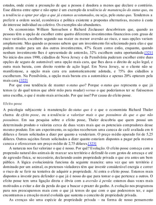 estados, onde existe a presunção de que a pessoa é doadora a menos que declare o contrário. 
Esse dilema entre optar e não optar é um exemplo da tendência de manutenção do status quo, ou 
a tendência a optar por algo a que já estamos acostumados, ou seja, pelo sta tus quo. Tendemos a 
preferir a ordem social, econômica e política existente a propostas alternativas, mesmo à custa 
do in te res se in di vi du al ou co le ti vo. Os exem plos são abun dan tes. 
Os economistas William Samuelson e Richard Zeckauser descobriram que, quando as 
pessoas têm a opção de escolher entre quatro diferentes investimentos financeiros com graus de 
risco variáveis, escolhem segundo sua maior ou menor aversão ao risco, e suas opções variam 
amplamente. Mas quando as pessoas sabem que um investimento foi selecionado para elas e que 
podem mudar para um dos outros investimentos, 47% ficam como estão, enquanto, quando 
nenhum investimento lhes é apresentado de antemão, 32% escolhem outra oportunidade.[321] 
No início dos anos 1990, cidadãos de Nova Jersey e da Pensilvânia puderam escolher entre duas 
opções de seguro de automóvel: uma opção mais cara, que lhes dava o direito de ação legal, e 
outra mais barata, com direito restrito de ação legal. Em Nova Jersey, se o cliente não se 
manifestasse, a opção mais cara era automaticamente adotada, e 75% dos cidadãos a 
escolheram. Na Pensilvânia, a opção mais barata era a automática e apenas 20% optaram pela 
mais cara.[322] 
Por que essa tendência de manter o status quo? Porque o status quo representa o que já 
temos (e do qual temos que abrir mão para mudar) ver sus o que poderíamos ter se fizéssemos 
uma es co lha, o que é mui to mais ar ris ca do. Por que isso? Por cau sa do efei to pos se. 
Efeito posse 
A psicologia subjacente à manutenção do status quo é o que o economista Richard Thaler 
chama de efeito posse, ou a tendência a valorizar mais o que possuímos do que o que não 
pos su í mos. Em sua pesquisa sobre o efeito posse, Thaler descobriu que quem possui um 
determinado produto o valoriza cerca de duas vezes mais que os potenciais compradores desse 
mesmo produto. Em um experimento, os sujeitos receberam uma caneca de café avaliada em 6 
dólares e foram solicitados a dizer por quanto a venderiam. O preço médio apurado foi de 5,25 
dólares. Outros sujeitos foram solicitados a dizer quanto estariam dispostos a pagar pela mesma 
ca ne ca e ofe re ce ram um pre ço mé dio de 2,75 dó la res.[323] 
A natureza nos faz valorizar o que é nosso. Por quê? Evolução. O efeito posse começa com a 
propensão natural dos animais de marcar seu território e defendê-lo com gestos de ameaça e até 
de agressão física, se necessário, declarando assim propriedade privada o que era antes um bem 
público. A lógica evolucionária funciona da seguinte maneira: uma vez que um território é 
dominado por um animal, os pretensos violadores têm que investir considerável energia e correr 
o risco de se ferir na tentativa de adquirir a propriedade. Aí entra o efeito posse. Estamos mais 
dispostos a investir para defender o que já é nosso do que para tomar o que pertence a outros. O 
efeito posse tem uma ligação direta e óbvia com a aversão à perda: estamos duas vezes mais 
motivados a evitar a dor da perda do que a buscar o prazer do ganho. A evolução nos programou 
para nos preocuparmos mais com o que já temos do que com o que poderemos ter, e aqui 
en con tra mos a emo ção mo ral evo lu í da que sus ten ta o con cei to de pro pri e da de pri va da. 
As crenças são uma espécie de propriedade privada – na forma de nosso pensamento 
 