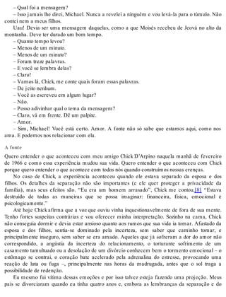 – Qual foi a men sa gem? 
– Isso jamais lhe direi, Michael. Nunca a revelei a ninguém e vou levá-la para o túmulo. Não 
con tei nem a meus fi lhos. 
Uau! Devia ser uma mensagem daquelas, como a que Moisés recebeu de Jeová no alto da 
mon ta nha. Deve ter du ra do um bom tem po. 
– Quan to tem po le vou? 
– Me nos de um mi nu to. 
– Me nos de um mi nu to? 
– Fo ram tre ze pa la vras. 
– E você se lem bra de las? 
– Cla ro! 
– Va mos lá, Chick, me con te quais fo ram es sas pa la vras. 
– De jei to ne nhum. 
– Você as es cre veu em al gum lu gar? 
– Não. 
– Pos so adi vi nhar qual o tema da men sa gem? 
– Cla ro, vá em fren te. Dê um pal pi te. 
– Amor. 
– Sim, Michael! Você está certo. Amor. A fonte não só sabe que estamos aqui, como nos 
ama. E po de mos nos re la ci o nar com ela. 
A fonte 
Quero entender o que aconteceu com meu amigo Chick D’Arpino naquela manhã de fevereiro 
de 1966 e como essa experiência mudou sua vida. Quero entender o que aconteceu com Chick 
por que que ro en ten der o que acon te ce com to dos nós quan do cons tru í mos nos sas cren ças. 
No caso de Chick, a experiência aconteceu quando ele estava separado da esposa e dos 
filhos. Os detalhes da separação não são importantes (e ele quer proteger a privacidade da 
família), mas seus efeitos são. “Eu era um homem arrasado”, Chick me contou.[8] “Estava 
destruído de todas as maneiras que se possa imaginar: financeira, física, emocional e 
psi co lo gi ca men te.” 
Até hoje Chick afirma que a voz que ouviu vinha inquestionavelmente de fora de sua mente. 
Tenho fortes suspeitas contrárias e vou oferecer minha interpretação. Sozinho na cama, Chick 
não conseguia dormir e devia estar ansioso quanto aos rumos que sua vida ia tomar. Afastado da 
esposa e dos filhos, sentia-se dominado pela incerteza, sem saber que caminho tomar, e 
principalmente inseguro, sem saber se era amado. Aqueles que já sofreram a dor do amor não 
correspondido, a angústia da incerteza do relacionamento, o torturante sofrimento de um 
casamento tumultuado ou a desolação de um divórcio conhecem bem o tormento emocional – o 
estômago se contrai, o coração bate acelerado pela adrenalina do estresse, provocando uma 
reação de luta ou fuga –, principalmente nas horas da madrugada, antes que o sol traga a 
pos si bi li da de de re den ção. 
Eu mesmo fui vítima dessas emoções e por isso talvez esteja fazendo uma projeção. Meus 
pais se divorciaram quando eu tinha quatro anos e, embora as lembranças da separação e do 
 