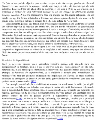 Na falta de um padrão objetivo para avaliar crenças e decisões – que geralmente não está 
disponível –, nos servimos de qualquer padrão que esteja à mão, não importa que ele seja 
subjetivo. Esses padrões são chamados de âncoras, e isso cria o efeito de ancoragem, ou a 
tendência a confiar em uma referência passada ou em um pedaço da informação quando 
tomamos decisões. A âncora comparativa pode até mesmo ser totalmente arbitrária. Em um 
estudo, os sujeitos foram solicitados a fornecer os últimos quatro dígitos de seu número de 
se gu ro so ci al e de pois a cal cu lar o nú me ro de mé di cos na ci da de de Nova York. 
Estranhamente, pessoas que tinham números do seguro social mais alto tenderam a calcular 
um número superior de médicos em Manhattan. Em um estudo semelhante, os pesquisadores 
mostraram aos sujeitos um conjunto de produtos à venda – uma garrafa de vinho, um teclado de 
computador sem fio, um videogame – e lhes disseram que o valor dos produtos era igual aos 
últimos dois dígitos de seu número de seguro social. Quando interrogados sobre o preço máximo 
que estariam dispostos a pagar, os sujeitos que tinham um número de seguro social alto disseram 
que es ta ri am dis pos tos a pa gar mais do que os que ti nham um nú me ro mais bai xo do se gu ro. Sem 
ân co ra ob je ti va de com pa ra ção, essa ân co ra ale a tó ria os in flu en ci ou ar bi tra ri a men te. 
Nossa intuição do efeito de ancoragem e de sua força leva os negociadores em fusões 
corporativas, representantes de contratos de negócios e até mesmo cônjuges em disputa de 
divórcio a começar por uma posição inicial extrema para estabelecer uma âncora alta em seu 
fa vor. 
Heurística de disponibilidade 
Você já percebeu quantos sinais vermelhos encontra quando está atrasado para um 
compromisso? Eu também. Como é que o universo sabe que estou atrasado? Ele não sabe, 
naturalmente, mas o fato de percebermos mais sinais vermelhos quando estamos atrasados é um 
exemplo da heurística de disponibilidade, ou a tendência a atribuir uma probabilidade de 
resultado com base em exemplos imediatamente disponíveis, em especial os mais evidentes, 
incomuns ou carregados de emoção, que são então generalizados em conclusões, com base nas 
quais fa ze mos nos sas es co lhas.[325] 
Por exemplo, seu cálculo da probabilidade de morrer em um desastre de avião (ou atingido 
por um raio, mordido por um tubarão, num ataque terrorista etc.) está diretamente relacionado 
com a disponibilidade desse acontecimento em nosso mundo, especialmente sua exposição nos 
meios de comunicação. Se os jornais e principalmente a televisão cobrem um acontecimento, há 
grande chance de que as pessoas passem a superestimar a probabilidade desse 
acon te ci men to.[326] Um estudo da Emory University, por exemplo, revelou que a principal 
causa de morte em homens – doença cardíaca – recebeu a mesma cobertura na mídia que a 
décima primeira causa: homicídio. Além disso, o uso de drogas – o menor fator de risco 
associado a doenças graves e à morte – recebeu tanta atenção quanto o segundo fator de risco, 
que é uma alimentação deficiente e falta de exercício físico. Outros estudos descobriram que as 
mulheres na casa dos quarenta anos acreditam ter uma chance em dez de morrer de câncer de 
seio, quando a probabilidade real é de uma para 250. Esse efeito está diretamente ligado ao 
nú me ro de no vas his tó ri as di vul ga das so bre cân cer de seio.[327] 
 