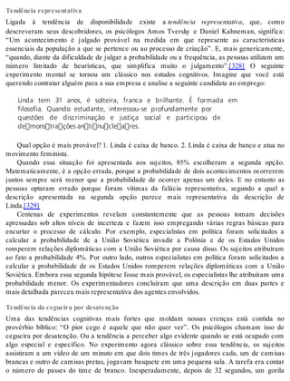 Tendência representativa 
Ligada à tendência de disponibilidade existe a tendência representativa, que, como 
descreveram seus descobridores, os psicólogos Amos Tversky e Daniel Kahneman, significa: 
“Um acontecimento é julgado provável na medida em que represente as características 
essenciais da população a que se pertence ou ao processo de criação”. E, mais genericamente, 
“quando, diante da dificuldade de julgar a probabilidade ou a frequência, as pessoas utilizam um 
número limitado de heurísticas, que simplifica muito o julgamento”.[328] O seguinte 
experimento mental se tornou um clássico nos estudos cognitivos. Imagine que você está 
que ren do con tra tar al guém para a sua em pre sa e ana li se a se guin te can di da ta ao em pre go: 
Linda tem 31 anos, é solteira, franca e brilhante. É formada em 
filosofia. Quando estudante, interessou-se profundamente por 
questões de discriminação e justiça social e participou de 
demonstrações antinucleares. 
Qual opção é mais provável? 1. Linda é caixa de banco. 2. Linda é caixa de banco e atua no 
mo vi men to fe mi nis ta. 
Quando essa situação foi apresentada aos sujeitos, 85% escolheram a segunda opção. 
Matematicamente, é a opção errada, porque a probabilidade de dois acontecimentos ocorrerem 
juntos sempre será menor que a probabilidade de ocorrer apenas um deles. E no entanto as 
pessoas optaram errado porque foram vítimas da falácia representativa, segundo a qual a 
descrição apresentada na segunda opção parece mais representativa da descrição de 
Lin da.[329] 
Centenas de experimentos revelam constantemente que as pessoas tomam decisões 
apressadas sob altos níveis de incerteza e fazem isso empregando várias regras básicas para 
encurtar o processo de cálculo. Por exemplo, especialistas em política foram solicitados a 
calcular a probabilidade de a União Soviética invadir a Polônia e de os Estados Unidos 
romperem relações diplomáticas com a União Soviética por causa disso. Os sujeitos atribuíram 
ao fato a probabilidade 4%. Por outro lado, outros especialistas em política foram solicitados a 
calcular a probabilidade de os Estados Unidos romperem relações diplomáticas com a União 
So vi é ti ca. Em bo ra essa se gun da hi pó te se fos se mais pro vá vel, os es pe ci a lis tas lhe atri bu í ram uma 
probabilidade menor. Os experimentadores concluíram que uma descrição em duas partes e 
mais de ta lha da pa re ceu mais re pre sen ta ti va dos agen tes en vol vi dos. 
Tendência da cegueira por desatenção 
Uma das tendências cognitivas mais fortes que moldam nossas crenças está contida no 
provérbio bíblico: “O pior cego é aquele que não quer ver”. Os psicólogos chamam isso de 
cegueira por desatenção. Ou a tendência a perceber algo evidente quando se está ocupado com 
algo especial e específico. No experimento agora clássico sobre essa tendência, os sujeitos 
assistiram a um vídeo de um minuto em que dois times de três jogadores cada, um de camisas 
brancas e outro de camisas pretas, jogavam basquete em uma pequena sala. A tarefa era contar 
o número de passes do time de branco. Inesperadamente, depois de 32 segundos, um gorila 
 