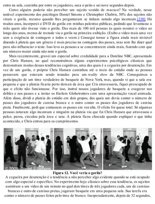 en tra na sala, ca mi nha por en tre os jo ga do res, soca o pei to e sai nove se gun dos de pois. 
Como alguém poderia não perceber um sujeito vestido de macaco? Na verdade, nesse 
notável experimento dos psicólogos Daniel Simons e Christopher Chabris, 50% dos sujeitos não 
viram o gorila, mesmo quando lhes perguntaram se tinham notado algo incomum.[330] Há 
muitos anos, incorporei o DVD do gorila em minhas palestras públicas, pedindo que levantasse a 
mão quem não tivesse visto o gorila. Das mais de 100 mil pessoas às quais mostrei o vídeo ao 
longo dos anos, menos de metade viu o gorila na primeira exibição. (Exibo o vídeo mais uma vez 
sem a exigência de contagem e todos o veem.) Consegui tornar a figura ainda mais invisível 
dizendo à plateia que um gênero é mais preciso na contagem dos passes, mas sem lhe dizer qual 
para não influenciar o teste. Isso leva as pessoas a se concentrarem ainda mais, fazendo com que 
um nú me ro mai or ain da não note o go ri la. 
Mais recentemente, gravei um especial sobre credulidade para a Dateline NBC, apresentado 
por Chris Hansen, no qual reconstruímos alguns experimentos psicológicos clássicos que 
de mons tram mui tas des sas ten dên ci as cog ni ti vas, uma das quais é a ce guei ra por de sa ten ção. Em 
vez de um gorila, o próprio Chris Hansen caminhou até o meio do estúdio onde as pessoas 
pensavam que estavam sendo testadas para um reality show da NBC. Conseguimos a 
participação de um time verdadeiro de basquete de Nova York, mas, quando vi que a sala era 
pequena e que a plateia ficaria perto demais da área que Cris atravessaria, fiquei preocupado de 
que o efeito não funcionasse. Por isso, instruí nossos jogadores de basquete a exagerar nos 
dribles e nos passes e a imitar os Harlem Globetrotters com uma apresentação vocal animada. 
Além disso, dividi a plateia do estúdio em dois grupos, dos quais um devia contar o número de 
passes dos jogadores de camisa branca e o outro contar os passes dos jogadores de camisa 
preta. Finalmente, pedi que contassem os passes em voz alta. O efeito foi quase total. Só algumas 
pessoas notaram algo incomum e ninguém na plateia viu que foi Chris Hansen que atravessou o 
palco, parou, circulou pela área e saiu. A plateia ficou chocada quando expliquei o que tinha 
acon te ci do, e Ch ris en trou para os cum pri men tos. 
Fi gu ra 12. Você ve ria o go ri la? 
A ce guei ra por de sa ten ção é a ten dên cia a não per ce ber algo evi den te quan do se está ocu pa do 
com algo es pe ci al e es pe cí fi co. No ex pe ri men to hoje clás si co so bre essa ten dên cia, os su jei tos 
as sis ti ram a um ví deo de um mi nu to no qual dois ti mes de três jo ga do res cada, um de ca mi sas 
bran cas e ou tro de ca mi sas pre tas, jo ga ram bas que te em uma pe que na sala. Sua ta re fa era 
con tar o nú me ro de pas ses fei tos pelo time de bran co. Ines pe ra da men te, de pois de 32 se gun dos, 
 