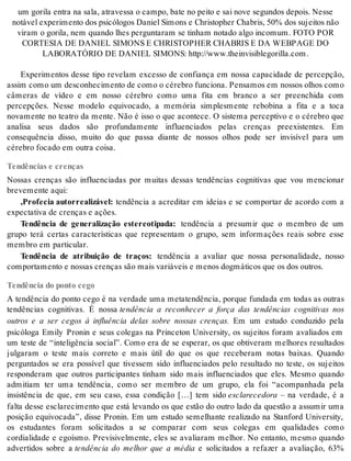 um go ri la en tra na sala, atra ves sa o cam po, bate no pei to e sai nove se gun dos de pois. Nes se 
no tá vel ex pe ri men to dos psi có lo gos Da ni el Si mons e Ch ris top her Cha bris, 50% dos su jei tos não 
vi ram o go ri la, nem quan do lhes per gun ta ram se ti nham no ta do algo in co mum. FOTO POR 
COR TE SIA DE DA NI EL SI MONS E CH RIS TOP HER CHA BRIS E DA WEB PA GE DO 
LA BO RA TÓ RIO DE DA NI EL SI MONS: http://www.thein vi si ble go ril la.com. 
Experimentos desse tipo revelam excesso de confiança em nossa capacidade de percepção, 
as sim como um des co nhe ci men to de como o cé re bro fun ci o na. Pen sa mos em nos sos olhos como 
câmeras de vídeo e em nosso cérebro como uma fita em branco a ser preenchida com 
percepções. Nesse modelo equivocado, a memória simplesmente rebobina a fita e a toca 
novamente no teatro da mente. Não é isso o que acontece. O sistema perceptivo e o cérebro que 
analisa seus dados são profundamente influenciados pelas crenças preexistentes. Em 
consequência disso, muito do que passa diante de nossos olhos pode ser invisível para um 
cé re bro fo ca do em ou tra coi sa. 
Tendências e crenças 
Nossas crenças são influenciadas por muitas dessas tendências cognitivas que vou mencionar 
bre ve men te aqui: 
,Pro fe cia au tor re a li zá vel: tendência a acreditar em ideias e se comportar de acordo com a 
ex pec ta ti va de cren ças e ações. 
Tendência de generalização estereotipada: tendência a presumir que o membro de um 
grupo terá certas características que representam o grupo, sem informações reais sobre esse 
mem bro em par ti cu lar. 
Tendência de atribuição de traços: tendência a avaliar que nossa personalidade, nosso 
com por ta men to e nos sas cren ças são mais va ri á veis e me nos dog má ti cos que os dos ou tros. 
Tendência do ponto cego 
A tendência do ponto cego é na verdade uma metatendência, porque fundada em todas as outras 
tendências cognitivas. É nossa tendência a reconhecer a força das tendências cognitivas nos 
outros e a ser cegos à influência delas sobre nossas crenças. Em um estudo conduzido pela 
psicóloga Emily Pronin e seus colegas na Princeton University, os sujeitos foram avaliados em 
um teste de “inteligência social”. Como era de se esperar, os que obtiveram melhores resultados 
julgaram o teste mais correto e mais útil do que os que receberam notas baixas. Quando 
perguntados se era possível que tivessem sido influenciados pelo resultado no teste, os sujeitos 
responderam que outros participantes tinham sido mais influenciados que eles. Mesmo quando 
admitiam ter uma tendência, como ser membro de um grupo, ela foi “acompanhada pela 
insistência de que, em seu caso, essa condição […] tem sido es cla re ce do ra – na verdade, é a 
falta desse esclarecimento que está levando os que estão do outro lado da questão a assumir uma 
posição equivocada”, disse Pronin. Em um estudo semelhante realizado na Stanford University, 
os estudantes foram solicitados a se comparar com seus colegas em qualidades como 
cordialidade e egoísmo. Previsivelmente, eles se avaliaram melhor. No entanto, mesmo quando 
advertidos sobre a tendência do melhor que a média e solicitados a refazer a avaliação, 63% 
 