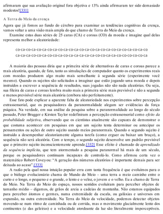 afirmaram que sua avaliação original fora objetiva e 13% ainda afirmaram ter sido demasiado 
mo des tos![331] 
A Terra do Meio da crença 
Agora que já fomos ao fundo do cérebro para examinar as tendências cognitivas da crença, 
va mos vol tar a uma vi são mais am pla do que cha mo de Ter ra do Meio da cren ça. 
Examine estas duas séries de 25 caras (CA) e coroas (CO) da moeda e imagine qual delas 
re pre sen ta me lhor a ale a to ri e da de: 
co-ca-co-ca-co-ca-co-ca-co-ca-co-ca-co-ca-co-ca-co-ca-co-ca-co-ca-co-ca-co 
ca-ca-ca-co-co-ca-co-co-ca-co-ca-ca-ca-ca-ca-co-co-ca-ca-co-co-co-co-co-ca 
A maioria das pessoas diria que a primeira série de alternativas de caras e coroas parece a 
mais aleatória, quando, de fato, tanto as simulações de computador quanto os experimentos reais 
com moedas produzem algo muito mais semelhante à segunda série (experimente você 
mesmo). Quando os sujeitos são solicitados a imaginar que estão jogando uma moeda e depois 
instruídos a escrever a sequência de resultados, suas jogadas não são nada aleatórias. Ou seja, 
sua fileira de caras e coroas lembra muito mais a primeira série mais previsível e não a segunda 
e me nos pre vi sí vel sé rie mais ale a tó ria (em bo ra não per fei ta men te). 
Esse fato pode explicar a aparente falta de aleatoriedade nos experimentos sobre percepção 
extrassensorial, que os pesquisadores da paranormalidade alegam ser evidências da força 
psíquica. Na verdade, em sua análise da pesquisa sobre a paranormalidade ao longo do século 
passado, Peter Brugger e Kirsten Tay lor redefiniram a percepção extrassensorial como efeito da 
probabilidade subjetiva, observando que os cientistas atualmente são capazes de demonstrar o 
que costuma acontecer em pesquisas em que um sujeito tenta determinar ou antecipar os 
pensamentos ou ações de outro sujeito usando meios paranormais. Quando o segundo sujeito é 
instruído a desempenhar aleatoriamente alguma tarefa (como erguer ou baixar um braço), a 
sequência não será aleatória. Com o tempo, o segundo sujeito desenvolve um padrão previsível 
que o primeiro sujeito inconscientemente aprende.[332] Esse efeito é chamado de apren di za do 
da sequência implícita, que tem atormentado a pesquisa paranormal há mais de um século, 
porque os pesquisadores continuam incapazes de controlá-lo. Como afirmou certa vez o 
matemático Robert Covey ou: “A geração dos números aleatórios é importante demais para ser 
dei xa da ao aca so”.[333] 
A razão pela qual nossa intuição popular erra com tanta frequência é que evoluímos para o 
que o biólogo evolucionário chama de Mundo do Meio – uma terra a meio caminho entre o 
curto e o longo, o pequeno e o grande, o lento e o veloz, o jovem e o velho. Eu a chamo de Terra 
do Meio. Na Terra do Meio do espaço, nossos sentidos evoluíram para perceber objetos de 
tamanho médio – digamos, de grãos de areia a cadeias de montanha. Não estamos equipados 
para perceber átomos e germes, numa extremidade da escala, ou galáxias e universos em 
expansão, na outra extremidade. Na Terra do Meio da velocidade, podemos detectar objetos 
movendo-se num ritmo de caminhada ou de corrida, mas o movimento glacialmente lento dos 
continentes (e das geleiras) e a velocidade atordoante da luz são literalmente imperceptíveis. 
 