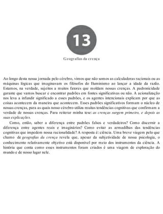 13 Geografias da crença 
Ge o gra fi as da cren ça 
Ao longo desta nossa jornada pelo cérebro, vimos que não somos as calculadoras racionais ou as 
máquinas lógicas que imaginavam os filósofos do Iluminismo ao lançar a idade da razão. 
Estamos, na verdade, sujeitos a muitos fatores que moldam nossas crenças. A padronicidade 
garante que vamos buscar e encontrar padrões em fontes significativas ou não. A acionalização 
nos leva a infundir significado a esses padrões, e os agentes intencionais explicam por que as 
coisas acontecem da maneira que acontecem. Esses padrões significativos formam o núcleo de 
nossas crenças, para as quais nosso cérebro utiliza muitas tendências cognitivas que confirmam a 
verdade de nossas crenças. Para reiterar minha tese: as crenças surgem primeiro, e depois as 
suas ex pli ca ções. 
Como, então, saber a diferença entre padrões falsos e verdadeiros? Como discernir a 
diferença entre agentes reais e imaginários? Como evitar as armadilhas das tendências 
cognitivas que impedem nossa racionalidade? A resposta é: ciência. Uma breve viagem pelo que 
chamo de geografias da crença revela que, apesar da subjetividade de nossa psicologia, o 
conhecimento relativamente objetivo está disponível por meio dos instrumentos da ciência. A 
história que conta como esses instrumentos foram criados é uma viagem de exploração do 
mun do e de nos so lu gar nele. 
 