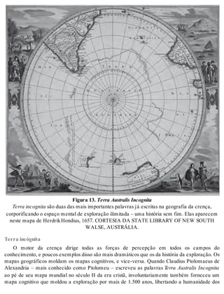 Fi gu ra 13. Ter ra Aus tra lis In cog ni ta 
Ter ra in cog ni ta são duas das mais im por tan tes pa la vras já es cri tas na ge o gra fia da cren ça, 
cor po ri fi can do o es pa ço men tal de ex plo ra ção ili mi ta da – uma his tó ria sem fim. Elas apa re cem 
nes te mapa de Her drik Hon dius, 1657. COR TE SIA DA STA TE LI BRARY OF NEW SOU TH 
WAL SE, AUS TRÁ LIA. 
Terra incógnita 
O motor da crença dirige todas as forças de percepção em todos os campos do 
co nhe ci men to, e pou cos exem plos dis so são mais dra má ti cos que os da his tó ria da ex plo ra ção. Os 
mapas geográficos moldam os mapas cognitivos, e vice-versa. Quando Claudius Ptolomaeus de 
Alexandria – mais conhecido como Ptolomeu – escreveu as palavras Terra Australis Incognita 
ao pé de seu mapa mundial no século II da era cristã, involuntariamente também forneceu um 
mapa cognitivo que moldou a exploração por mais de 1.500 anos, libertando a humanidade dos 
 