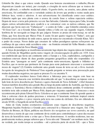Colombo lhe disse o que estava vendo. Quando seus homens encontraram o ruibarbo, Rheum 
rha pon ti cum (usado em tortas), por exemplo, o cirurgião do navio afirmou que se tratava do 
Rheum officinale, o ruibarbo medicinal chinês. O gum bo-lim bo, ou aroeira, uma planta nativa 
americana, foi confundido com a variedade asiática da árvore que produz a resina usada para 
fabricar laca, verniz e adesivos. A noz sul-americana foi classificada como coco asiático. 
Colombo supôs que uma planta com o aroma da canela fosse a valiosa especiaria asiática. 
Depois de tocar a terra pela primeira vez em San Salvador, Colombo viajou para Cuba, levando 
alguns cativos salvadorenhos para ajudá-lo a se comunicar com os nativos cubanos, que lhe 
disseram que havia ouro em “Cubanacan” – o centro de Cuba –, que Colombo entendeu como 
“El Gran Can”, ou o Grande Khan. Quando voltou a Cuba em sua segunda viagem, Colombo 
lembrou de ter navegado ao longo do que julgava fossem as praias do reino man gi, no sul da 
China, que fora descrito por Marco Polo. E assim foi por quatro viagens às “Índias”, sem que 
Colombo jamais duvidasse de onde estava, apesar de nunca ter encontrado o Grande Khan. Tal é 
o poder da crença. Novos dados que emanam de velhos paradigmas apenas reforçaram sua 
confiança de que estava onde acreditava estar – na fronteira oriental do Velho Mundo e não na 
ex tre mi da de ori en tal do Novo Mun do.[336] 
A força do paradigma se manifestou novamente logo depois das viagens épicas de Colombo, 
quando Fernão de Magalhães partiu numa viagem de circunavegação do globo em 1519. Uma 
vez estabelecido que havia um continente entre a Europa e a Ásia, exploradores, cartógrafos e 
estudiosos estavam diante de duas grandes perguntas geográficas ainda não respondidas: (1) 
Existiria uma “passagem ao norte” pelo continente norte-americano, ligando o Atlântico ao 
Pacífico, que os navios que partissem da Europa para oeste pudessem atravessar e economizar 
meses de viagem? (2) Existiria realmente uma grande massa de terra ao sul, a Terra Australis 
In cog ni ta da imaginação de Ptolomeu? Essa segunda pergunta se tornou uma provocação para 
mui tas des co ber tas ne ga ti vas, nas quais se pro cu ra X e se en con tra Y. 
O explorador marítimo James Cook obteve a liderança para essa viagem com base na 
premissa de que buscaria esse território desconhecido até que “o descobrisse ou topasse com o 
lado leste da terra descoberta por Tasman e agora chamada de Nova Zelândia”. (Abel Janszoon 
Tas man tam bém des co briu uma gran de ilha ao lar go da pon ta su des te da Aus trá lia, que hoje leva 
seu nome: a Tasmânia.) Havia evidências da existência desse continente perdido. O misterioso 
território teria sido avistado por Marco Polo, depois por viajantes espanhóis e franceses e mais 
recentemente pelo pirata Edward Davis. Calculava-se que o continente fosse tão grande quanto a 
Ásia e estivesse cheio de pedras preciosas e minerais. O luxuriante ambiente tropical estaria 
pontilhado de templos e o povo viajaria pela terra nas costas de elefantes. Era um eldorado do 
sé cu lo XVI II, o Xan gri lá do sul do Pa cí fi co.[337] 
Antes de Cook, muitos aventureiros realizaram essas viagens de descobertas negativas. 
Maupertuis bajulou Frederico o Grande para convencê-lo a financiar uma viagem. Em 1756, 
Charles de Brosses, de Dijon, publicou sua Histoire des navigations aux terres australes, na qual 
desenvolveu a teoria de que esse continente devia existir para contrabalançar o peso das massas 
de terra do hemisfério norte e evitar que a Terra desmoronasse. A ouvidos modernos, isso soa 
po si ti va men te ma lu co, por que sa be mos que a Ter ra não está “flu tu an do” em ne nhum meio. Mas, 
na verdade, por muito tempo se acreditou – até a primeira parte do século XX – que a Terra 
 