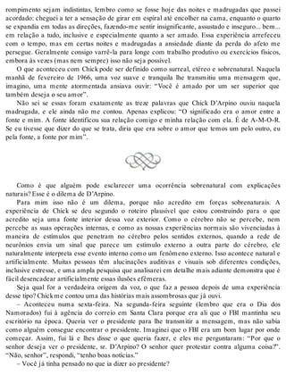 rompimento sejam indistintas, lembro como se fosse hoje das noites e madrugadas que passei 
acordado: cheguei a ter a sensação de girar em espiral até encolher na cama, enquanto o quarto 
se expandia em todas as direções, fazendo-me sentir insignificante, assustado e inseguro... bem... 
em relação a tudo, inclusive e especialmente quanto a ser amado. Essa experiência arrefeceu 
com o tempo, mas em certas noites e madrugadas a ansiedade diante da perda do afeto me 
persegue. Geralmente consigo varrê-la para longe com trabalho produtivo ou exercícios físicos, 
em bo ra às ve zes (mas nem sem pre) isso não seja pos sí vel. 
O que aconteceu com Chick pode ser definido como surreal, etéreo e sobrenatural. Naquela 
manhã de fevereiro de 1966, uma voz suave e tranquila lhe transmitiu uma mensagem que, 
imagino, uma mente atormentada ansiava ouvir: “Você é amado por um ser superior que 
tam bém de se ja o seu amor”. 
Não sei se essas foram exatamente as treze palavras que Chick D’Arpino ouviu naquela 
madrugada, e ele ainda não me contou. Apenas explicou: “O significado era o amor entre a 
fonte e mim. A fonte identificou sua relação comigo e minha relação com ela. É de A-M-O-R. 
Se eu tivesse que dizer do que se trata, diria que era sobre o amor que temos um pelo outro, eu 
pela fon te, a fon te por mim”. 
Como é que alguém pode esclarecer uma ocorrência sobrenatural com explicações 
na tu rais? Esse é o di le ma de D’Ar pi no. 
Para mim isso não é um dilema, porque não acredito em forças sobrenaturais. A 
experiência de Chick se deu segundo o roteiro plausível que estou construindo para o que 
acredito seja uma fonte interior dessa voz exterior. Como o cérebro não se percebe, nem 
percebe as suas operações internas, e como as nossas experiências normais são vivenciadas à 
maneira de estímulos que penetram no cérebro pelos sentidos externos, quando a rede de 
neurônios envia um sinal que parece um estímulo externo a outra parte do cérebro, ele 
naturalmente interpreta esse evento interno como um fenômeno externo. Isso acontece natural e 
artificialmente. Muitas pessoas têm alucinações auditivas e visuais sob diferentes condições, 
in clu si ve es tres se, e uma am pla pes qui sa que ana li sa rei em de ta lhe mais adi an te de mons tra que é 
fá cil de sen ca de ar ar ti fi ci al men te es sas ilusões efê me ras. 
Seja qual for a verdadeira origem da voz, o que faz a pessoa depois de uma experiência 
des se tipo? Chick me con tou uma das his tó ri as mais as som bro sas que já ouvi. 
– Aconteceu numa sexta-feira. Na segunda-feira seguinte (lembro que era o Dia dos 
Namorados) fui à agência do correio em Santa Clara porque era ali que o FBI mantinha seu 
escritório na época. Queria ver o presidente para lhe transmitir a mensagem, mas não sabia 
como alguém consegue encontrar o presidente. Imaginei que o FBI era um bom lugar por onde 
começar. Assim, fui lá e lhes disse o que queria fazer, e eles me perguntaram: “Por que o 
senhor deseja ver o presidente, sr. D’Arpino? O senhor quer protestar contra alguma coisa?”. 
“Não, se nhor”, res pon di, “te nho boas no tí ci as.” 
– Você já ti nha pen sa do no que ia di zer ao pre si den te? 
 