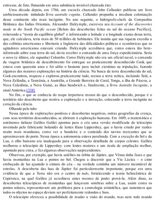 es ti ves se, de fato, flu tu an do em uma subs tân cia in vi sí vel cha ma da éter. 
Uma década depois, em 1766, um escocês chamado John Callander publicou um livro 
ambiciosamente intitulado Terra australis cognita . Callander propunha a imediata colonização 
desse continente não mais incógnito. No ano seguinte, o hidrógrafo-chefe da Companhia 
Britânica das Índias Orientais, Alexander Dalry mple, escreveu seu Account of the discoveries 
made in the South Pacific ocean [Relato das descobertas feitas no sul do oceano Pacífico], 
reiterando a “teoria do equilíbrio global” e informando a latitude e a longitude exatas dessa terra, 
que, ele calculava, teria mais de 50 milhões de habitantes. Ele insistia que sua riqueza excedia a 
das colônias americanas e libertaria a Inglaterra das dificuldades políticas e econômicas que os 
agitadores americanos estavam criando. Dalry mple acreditava que, como estava tão bem-informado 
sobre essa terra do sul, devia receber o comando de uma força expedicionária. Seria 
o novo (e último, ele supunha) Colombo. Como Dalry mple não era um oficial naval, o comando 
da viagem britânica de descobrimento foi entregue ao praticamente desconhecido Cook, que 
estava com quarenta anos e foi sábio o bastante para incluir cientistas na tripulação, fazendo 
algumas das maiores explorações na história da ciência. Na busca da terra desconhecida do sul, 
Cook encontrou, mapeou e explorou praticamente tudo, menos a terra mítica, incluindo Taiti, a 
Nova Zelândia, a Tasmânia, a Austrália, a Grande Barreira de Coral, Tonga, a ilha de Páscoa, a 
Nova Caledônia, a Nova Guiné, as ilhas Sandwich e, finalmente, a Terra Australis Incognita , a 
atu al An tár ti ca.[338] 
No fim, o que se conhecia do mapa importava menos do que o desconhecido, porque é o 
território não descoberto que motiva a exploração e a inovação, colocando a terra incógnita no 
co ra ção da ci ên cia. 
Olhan do pelo tubo 
Nessa época de explorações positivas e descobertas negativas, outras geografias da crença, 
com seus territórios desconhecidos, se abriram à exploração humana. Em 1609, o matemático e 
astrônomo italiano Galileu Galilei apontou para o céu uma versão modificada do telescópio 
inventado pelo fabricante holandês de lentes Hans Lippershey, que o havia criado por razões 
muito mais mundanas, como ver a bandeira e o conteúdo dos navios mercantes que se 
aproximavam do porto. Nessa época a astronomia estava paralisada. Com a exceção do Sol e da 
Lua, o olho humano era inadequado para a observação detalhada de corpos celestes. Galileu 
melhorou o telescópio de Lippershey com lentes maiores e um óculo de ampliação melhor, 
apon ta do para cima, e fez al gu mas ob ser va ções sur preen den tes. 
Observou, por exemplo, que havia satélites na órbita de Júpiter, que Vênus tinha fases e que 
havia montanhas na Lua e pontos no Sol. Chegou a discernir que a Via Láctea – o cinto 
embaçado de luz ajustado à cintura do céu – na verdade continha um número incontável de 
estrelas. A descoberta das luas de Júpiter foi particularmente importante, porque era uma 
evidência de que a Terra não era o centro de tudo, fortalecendo a teoria heliocêntrica de 
Copérnico, na qual Galileu já acreditava antes mesmo de poder prová-la. Além disso, as 
descobertas telescópicas de montanhas que lançavam sombras sobre a Lua, assim como os 
pontos solares, representavam um problema para a cosmologia aristotélica, que sustentava que 
to dos os ob je tos no es pa ço de vi am ser per fei ta men te re don dos e li sos. 
O telescópio ofereceu a possibilidade de mudar a visão do mundo, mas nem todo mundo 
 