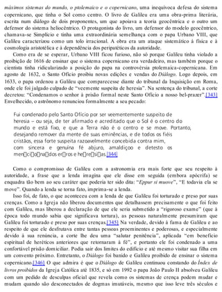 máximos sistemas do mundo, o ptolemaico e o copernicano, uma inequívoca defesa do sistema 
copernicano, que tinha o Sol como centro. O livro de Galileu era uma obra-prima literária, 
escrita num diálogo de dois proponentes, um que apoiava a teoria geocêntrica e o outro um 
defensor do sistema heliocêntrico. O protagonista do livro, um defensor do modelo geocêntrico, 
chamava-se Simplício e tinha uma extraordinária semelhança com o papa Urbano VIII, que 
Galileu caracterizou como um tolo irracional. A obra era um ataque sistemático à física e à 
cos mo lo gia aris to té li ca e à de pen dên cia dos pe ri pa té ti cos da au to ri da de. 
Como era de se esperar, Urbano VIII ficou furioso, não só porque Galileu tinha violado a 
proibição de 1616 de ensinar que o sistema copernicano era verdadeiro, mas também porque o 
cientista tinha ridicularizado a posição do papa na controvérsia ptolemaica-copernicana. Em 
agosto de 1632, o Santo Ofício proibiu novas edições e vendas do Di á lo go. Logo depois, em 
1633, o papa ordenou a Galileu que comparecesse diante do tribunal da Inquisição em Roma, 
onde ele foi julgado culpado de “veemente suspeita de heresia”. Na sentença do tribunal, a corte 
decretou: “Condenamos o senhor à prisão formal neste Santo Ofício a nosso bel-prazer”.[343] 
En ve lhe ci do, o as trô no mo re nun ci ou for mal men te a seu pe ca do: 
Fui condenado pelo Santo Ofício por ser veementemente suspeito de 
heresia – ou seja, de ter afirmado e acreditado que o Sol é o centro do 
mundo e está fixo, e que a Terra não é o centro e se move. Portanto, 
desejando remover da mente de suas eminências, e de todos os fiéis 
cristãos, essa forte suspeita razoavelmente concebida contra mim, 
com sincera e genuína fé abjuro, amaldiçoo e detesto os 
mencionados erros e heresias.[344] 
Como o compromisso de Galileu com a astronomia era mais forte que seu respeito à 
autoridade, a frase que a lenda imagina que ele disse em seguida (embora apócrifa) se 
enquadra tão bem ao seu caráter que poderia ter sido dita: “Eppur si muove”, “E todavia ela se 
move”. Quan do a len da se tor na fato, im pri ma-se a len da. 
Isso foi, de fato, o que aconteceu com a lenda de que Galileu foi torturado e preso por suas 
crenças. Como a Igreja não liberou documentos que detalhassem precisamente o que foi feito 
com Galileu, mas liberou a declaração de que ele seria submetido a “rigoroso exame” (que à 
época todo mundo sabia que significava tortura), as pessoas naturalmente presumiram que 
Galileu foi torturado e preso por suas crenças.[345] Na verdade, devido à fama de Galileu e ao 
respeito de que ele desfrutava entre tantas pessoas proeminentes e poderosas, e especialmente 
devido à sua renúncia, a corte lhe deu uma “salutar penitência”, aplicada “em benefício 
espiritual de heréticos anteriores que retornaram à fé”, e portanto ele foi condenado a uma 
confortável prisão domiciliar. Podia sair dos limites do edifício e até mesmo visitar sua filha em 
um convento próximo. Entretanto, o Di á lo go foi banido e Galileu proibido de ensinar o sistema 
co per ni ca no.[346] O que admira é que o Di á lo go de Galileu continuou constando do Índex de 
li vros proi bi dos da Igreja Católica até 1835, e só em 1992 o papa João Paulo II absolveu Galileu 
com um pedido de desculpas oficial que revela como os sistemas de crença podem mudar e 
mudam quando são desconectados de dogmas imutáveis, mesmo que isso leve três séculos e 
 