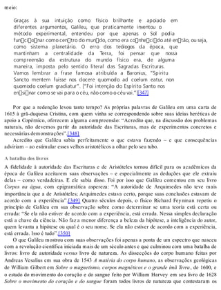 meio: 
Graças à sua intuição como físico brilhante e apoiado em 
diferentes argumentos, Galileu, que praticamente inventou o 
método experimental, entendeu por que apenas o Sol podia 
funcionar como centro do mundo, como era conhecido até então, ou seja, 
como sistema planetário. O erro dos teólogos da época, que 
mantinham a centralidade da Terra, foi pensar que nossa 
compreensão da estrutura do mundo físico era, de alguma 
maneira, imposta pelo sentido literal das Sagradas Escrituras. 
Vamos lembrar a frase famosa atribuída a Baronius, “Spiritu 
Sancto mentem fuisse nos docere quomodo ad coelum eatur, non 
quomodo coelum gradiatur”. [“Foi intenção do Espírito Santo nos 
ensinar como se vai para o céu, não como o céu vai.”][347] 
Por que a redenção levou tanto tempo? As próprias palavras de Galileu em uma carta de 
1615 à grã-duquesa Cristina, com quem vinha se correspondendo sobre suas ideias heréticas de 
apoio a Copérnico, oferecem alguma compreensão: “Acredito que, na discussão dos problemas 
naturais, não devemos partir da autoridade das Escrituras, mas de experimentos concretos e 
ne ces sá ri as de mons tra ções”.[348] 
Acredito que Galileu sabia perfeitamente o que estava fazendo – e que consequências 
ad vi ri am – ao es ti mu lar es ses ve lhos aris to té li cos a olhar pelo seu tubo. 
A batalha dos livros 
A fidelidade à autoridade das Escrituras e de Aristóteles tornou difícil para os acadêmicos da 
época de Galileu aceitarem suas observações – e especialmente as deduções que ele extraiu 
delas – como verdadeiras. E ele sabia disso. Foi por isso que Galileu comentou em seu livro 
Corpos na água, com epigramática aspereza: “A autoridade de Arquimedes não teve mais 
importância que a de Aristóteles; Arquimedes estava certo, porque suas conclusões estavam de 
acordo com a experiência”.[349] Quatro séculos depois, o físico Richard Fey nman repetiu o 
princípio de Galileu em sua observação sobre como determinar se uma teoria está certa ou 
errada: “Se ela não estiver de acordo com a experiência, está errada. Nessa simples declaração 
está a chave da ciência. Não faz a menor diferença a beleza da hipótese, a inteligência do autor, 
quem levanta a hipótese ou qual é o seu nome. Se ela não estiver de acordo com a experiência, 
está er ra da. Isso é tudo”.[350] 
O que Galileu mostrou com suas observações foi apenas a ponta de um espectro que nasceu 
com a re vo lu ção ci en tí fi ca ini ci a da mais de um sé cu lo an tes e que cul mi nou com uma ba ta lha de 
livros: livro de autoridade ver sus livro de natureza. As dissecções do corpo humano feitas por 
Andreas Vesalius em sua obra de 1543 A matéria do corpo humano, as observações geológicas 
de William Gilbert em Sobre o magnetismo, corpos magnéticos e o grande ímã Terra , de 1600, e 
o estudo do movimento do coração e do sangue feito por William Harvey em seu livro de 1628 
Sobre o movimento do coração e do sangue foram todos livros de natureza que contestaram os 
 