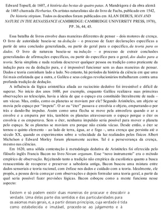 Edward Top sell, de 1607, A his tó ria das bes tas de qua tro pa tas. A Man drá go ra é da obra ale mã 
de 1485 cha ma da Her ba rius. Os ar tis tas na tu ra lis tas são do li vro de Fu chs, pu bli ca do em 1542, 
De his to ria stir pium. To dos os de se nhos fo ram pu bli ca dos em ALAN DE BUS, MAN AND 
NA TU RE IN THE RE NAIS SAN CE (CAM BRID GE: CAM BRID GE UNI VER SITY PRESS, 1978), 
PP. 36, 44, 45. 
Essa batalha de livros envolve duas maneiras diferentes de pensar – dois motores de crença. 
O livro de autoridade baseia-se na de du ção – o processo de fazer declarações específicas a 
partir de uma conclusão generalizada, ou partir do geral para o específico, da teoria para os 
da dos. O livro de natureza baseia-se na in du ção – o processo de extrair conclusões 
generalizadas de afirmações específicas, ou partir do específico para o geral, dos dados para a 
te o ria. Seria simplista e nada realista descrever qualquer pessoa ou tradição como praticante da 
indução pura ou da dedução pura, e é impossível funcionar sem as duas maneiras de pensar. 
Dados e teoria caminham lado a lado. No entanto, há períodos da história da ciência em que uma 
foi mais enfatizada que a outra, e Galileu e seus colegas revolucionários trabalharam contra uma 
pro fun da tra di ção de de du ção. 
A influência da lógica aristotélica aliada ao raciocínio dedutivo foi irresistível e difícil de 
superar. No início dos anos 1600, por exemplo, enquanto Galileu realizava suas primeiras 
observações ao telescópio, havia a ideia de que o espaço era constituído literalmente de nada – 
um vácuo. Mas, então, como os planetas se moviam por ele? Segundo Aristóteles, um objeto se 
movia pelo espaço por “ímpeto”. O ar ou “éter” passava e envolvia o objeto, empurrando-o por 
trás e dando-lhe impulso. Assim como uma flecha se move pela atmosfera quando o ar a 
envolve e a empurra por trás, também os planetas atravessavam o espaço porque o éter os 
envolvia e os empurrava. Sem o éter, nenhuma impulsão seria possível para mover o planeta 
pelo espaço. Se os planetas se moviam era porque não existia vácuo. Desde então, o éter se 
tornou o quinto elemento – ao lado de terra, água, ar e fogo –, uma crença que persistiu até o 
século XX, quando os experimentos sobre a velocidade da luz realizados pelos físicos Albert 
Michelson e Edward Morley foram plenamente aceitos. Tal é a perseverança da crença, 
mes mo nas ci ên ci as. 
Em 1620, uma sólida contestação à metodologia dedutiva de Aristóteles foi oferecida pelo 
filósofo inglês Francis Bacon no livro Novum organum. Esse “novo instrumento” era o método 
empírico de observação. Rejeitando tanto a tradição não empírica da escolástica quanto a busca 
renascentista de recuperar e preservar a sabedoria antiga, Bacon buscou uma mistura entre 
dados sensoriais e teoria racional, com ênfase nos dados e cuidado com a teoria. Idealmente, ele 
propôs, a pessoa devia começar com observações e depois formular uma teoria geral, a partir da 
qual seria possível fazer previsões lógicas. Bacon esboçou como a mente funciona nesse 
as pec to: 
Existem e só podem existir duas maneiras de procurar e descobrir a 
verdade. Uma delas parte dos sentidos e das particularidades para 
os axiomas mais gerais, e, a partir desses princípios, cuja verdade é tida 
como estabelecida e imutável, procede-se ao julgamento e à 
 