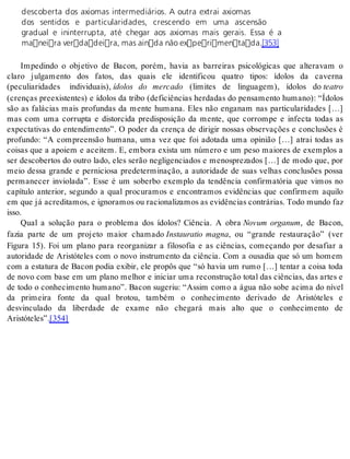 descoberta dos axiomas intermediários. A outra extrai axiomas 
dos sentidos e particularidades, crescendo em uma ascensão 
gradual e ininterrupta, até chegar aos axiomas mais gerais. Essa é a 
maneira verdadeira, mas ainda não experimentada.[353] 
Impedindo o objetivo de Bacon, porém, havia as barreiras psicológicas que alteravam o 
claro julgamento dos fatos, das quais ele identificou quatro tipos: ídolos da caverna 
(peculiaridades individuais), ídolos do mercado (limites de linguagem), ídolos do te a tro 
(crenças preexistentes) e ídolos da tribo (deficiências herdadas do pensamento humano): “Ídolos 
são as falácias mais profundas da mente humana. Eles não enganam nas particularidades […] 
mas com uma corrupta e distorcida predisposição da mente, que corrompe e infecta todas as 
expectativas do entendimento”. O poder da crença de dirigir nossas observações e conclusões é 
profundo: “A compreensão humana, uma vez que foi adotada uma opinião […] atrai todas as 
coisas que a apoiem e aceitem. E, embora exista um número e um peso maiores de exemplos a 
ser descobertos do outro lado, eles serão negligenciados e menosprezados […] de modo que, por 
meio dessa grande e perniciosa predeterminação, a autoridade de suas velhas conclusões possa 
permanecer inviolada”. Esse é um soberbo exemplo da tendência confirmatória que vimos no 
capítulo anterior, segundo a qual procuramos e encontramos evidências que confirmem aquilo 
em que já acre di ta mos, e ig no ra mos ou ra ci o na li za mos as evi dên ci as con trá ri as. Todo mun do faz 
isso. 
Qual a solução para o problema dos ídolos? Ciência. A obra Novum organum, de Bacon, 
fazia parte de um projeto maior chamado Instauratio magna, ou “grande restauração” (ver 
Figura 15). Foi um plano para reorganizar a filosofia e as ciências, começando por desafiar a 
autoridade de Aristóteles com o novo instrumento da ciência. Com a ousadia que só um homem 
com a estatura de Bacon podia exibir, ele propôs que “só havia um rumo […] tentar a coisa toda 
de novo com base em um plano melhor e iniciar uma reconstrução total das ciências, das artes e 
de todo o conhecimento humano”. Bacon sugeriu: “Assim como a água não sobe acima do nível 
da primeira fonte da qual brotou, também o conhecimento derivado de Aristóteles e 
desvinculado da liberdade de exame não chegará mais alto que o conhecimento de 
Aris tó te les”.[354] 
 