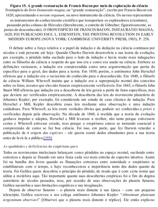 Fi gu ra 15. A gran de res tau ra ção de Fran cis Ba con por meio da ex plo ra ção da ci ên cia 
Fron tis pí cio do li vro Ins tau ra tio mag na, ou “gran de res tau ra ção”, es cri to por Fran cis Ba con em 
1620, apre sen tan do o no vum or ga num, ou novo ins tru men to da ci ên cia. Os na vi os re pre sen tam 
os ins tru men tos do co nhe ci men to ci en tí fi co que trans por tam os ex plo ra do res (ci en tis tas), 
pas san do pe las co lu nas de Hér cu les (li te ral men te, o es trei to de Gi bral tar; fi gu ra ti va men te, as 
por tas do des co nhe ci do). O FRON TIS PÍ CIO DE FRAN CIS BA CON, INS TAU RA TIO MAG NA, 
1620, FOI PU BLI CA DO EM E. L. EI SENS TEIN, THE PRIN TING RE VO LU TI ON IN EARLY 
MO DERN EU RO PE (NOVA YORK: CAM BRID GE UNI VER SITY PRESS, 1983), P. 258. 
O debate sobre a força relativa e o papel da indução e da dedução na ciência continuou por 
séculos e está presente até hoje. Quando Charles Darwin desenvolvia a sua teoria da evolução, 
por exemplo, o pêndulo tinha oscilado para o lado da indução e havia muito mais indagações 
entre os filósofos da ciência a respeito do que isso era e como era usado na ciência. Embora as 
definições variassem, a indução era compreendida como uma argumentação que partia do 
específico para o geral, dos dados para a teoria. Em 1830, porém, o astrônomo John Herschel 
afirmou que a indução era o raciocínio do conhecido para o desconhecido. Em 1840, o filósofo 
da ciência William Whewell insistiu que a indução era a superposição mental dos conceitos 
so bre os fa tos, mes mo que eles não fos sem em pi ri ca men te ve ri fi cá veis. Em 1843, o fi ló so fo John 
Stuart Mill afirmou que indução era a descoberta de leis gerais a partir de fatos específicos, mas 
que deviam ser verificados empiricamente. A descoberta das leis do movimento planetário de 
Johannes Kepler, por exemplo, foi considerada um estudo de caso clássico de indução. Para 
Herschel e Mill, Kepler descobriu essas leis mediante uma observação e uma indução 
cuidadosas. Para Whewell, as leis eram verdades óbvias que podiam ser conhecidas a priori e 
verificadas depois pela observação. Na década de 1860, à medida que a teoria da evolução 
ganhava impulso e adeptos, Herschel e Mill levaram a melhor, não tanto porque estivessem 
certos e Whewell estivesse errado, mas porque o empirismo estava se tornando essencial à 
compreensão de como se faz boa ciência. Foi isso, em parte, que fez Darwin retardar a 
publicação de A origem das espécies – ele queria reunir dados abundantes para a sua teoria 
an tes de levá-la a pú bli co.[355] 
As qualidades e deficiências do empirismo puro 
Todos os movimentos intelectuais balançam como pêndulos no espaço mental, oscilando entre 
extremos e depois se fixando em uma faixa cada vez mais estreita do espectro ideativo. Assim 
foi na batalha dos livros quando as flutuações extremas entre autoridade e empirismo se 
estabilizaram com o tempo, e hoje reconhecemos a importância tanto dos dados quanto da 
teoria. Foi Galileu quem descobriu o princípio do pêndulo, de modo que é com certa ironia que 
utilizo a metáfora aqui. Tão importante quanto suas descobertas empíricas foi o fim do dogma 
autoritário de séculos passados, mas, por ocasião de suas observações do planeta Saturno, 
Ga li leu su cum biu a suas li mi ta ções cog ni ti vas e sua ima gi na ção. 
Depois de observar Saturno – o planeta mais distante à sua época – com um pequeno 
telescópio, Galileu escreveu a seu colega astrônomo Johannes Kepler: “Altissimum planetam 
tergeminum observavi” [Observei que o planeta mais distante é tríplice]. Ele então explicou: 
 