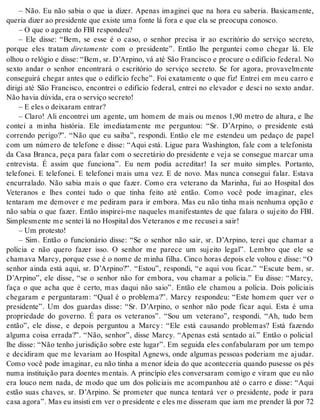 – Não. Eu não sabia o que ia dizer. Apenas imaginei que na hora eu saberia. Basicamente, 
que ria di zer ao pre si den te que exis te uma fon te lá fora e que ela se pre o cu pa co nos co. 
– O que o agen te do FBI res pon deu? 
– Ele disse: “Bem, se esse é o caso, o senhor precisa ir ao escritório do serviço secreto, 
porque eles tratam di re ta men te com o presidente”. Então lhe perguntei como chegar lá. Ele 
olhou o relógio e disse: “Bem, sr. D’Arpino, vá até São Francisco e procure o edifício federal. No 
sexto andar o senhor encontrará o escritório do serviço secreto. Se for agora, provavelmente 
conseguirá chegar antes que o edifício feche”. Foi exatamente o que fiz! Entrei em meu carro e 
dirigi até São Francisco, encontrei o edifício federal, entrei no elevador e desci no sexto andar. 
Não ha via dú vi da, era o ser vi ço se cre to! 
– E eles o dei xa ram en trar? 
– Claro! Ali encontrei um agente, um homem de mais ou menos 1,90 metro de altura, e lhe 
contei a minha história. Ele imediatamente me perguntou: “Sr. D’Arpino, o presidente está 
correndo perigo?”. “Não que eu saiba”, respondi. Então ele me estendeu um pedaço de papel 
com um número de telefone e disse: “Aqui está. Ligue para Washington, fale com a telefonista 
da Casa Branca, peça para falar com o secretário do presidente e veja se consegue marcar uma 
entrevista. É assim que funciona”. Eu nem podia acreditar! Ia ser muito simples. Portanto, 
telefonei. E telefonei. E telefonei mais uma vez. E de novo. Mas nunca consegui falar. Estava 
encurralado. Não sabia mais o que fazer. Como era veterano da Marinha, fui ao Hospital dos 
Veteranos e lhes contei tudo o que tinha feito até então. Como você pode imaginar, eles 
tentaram me demover e me pediram para ir embora. Mas eu não tinha mais nenhuma opção e 
não sabia o que fazer. Então inspirei-me naqueles manifestantes de que falara o sujeito do FBI. 
Sim ples men te me sen tei lá no Hos pi tal dos Ve te ra nos e me re cu sei a sair! 
– Um pro tes to! 
– Sim. Então o funcionário disse: “Se o senhor não sair, sr. D’Arpino, terei que chamar a 
polícia e não quero fazer isso. O senhor me parece um sujeito legal”. Lembro que ele se 
chamava Marcy, porque esse é o nome de minha filha. Cinco horas depois ele voltou e disse: “O 
senhor ainda está aqui, sr. D’Arpino?”. “Estou”, respondi, “e aqui vou ficar.” “Escute bem, sr. 
D’Arpino”, ele disse, “se o senhor não for embora, vou chamar a polícia.” Eu disse: “Marcy, 
faça o que acha que é certo, mas daqui não saio”. Então ele chamou a polícia. Dois policiais 
chegaram e perguntaram: “Qual é o problema?”. Marcy respondeu: “Este homem quer ver o 
presidente”. Um dos guardas disse: “Sr. D’Arpino, o senhor não pode ficar aqui. Esta é uma 
propriedade do governo. É para os veteranos”. “Sou um veterano”, respondi. “Ah, tudo bem 
então”, ele disse, e depois perguntou a Marcy : “Ele está causando problemas? Está fazendo 
alguma coisa errada?”. “Não, senhor”, disse Marcy. “Apenas está sentado aí.” Então o policial 
lhe disse: “Não tenho jurisdição sobre este lugar”. Em seguida eles confabularam por um tempo 
e decidiram que me levariam ao Hospital Agnews, onde algumas pessoas poderiam me ajudar. 
Como você pode imaginar, eu não tinha a menor ideia do que aconteceria quando pusesse os pés 
numa instituição para doentes mentais. A princípio eles conversaram comigo e viram que eu não 
era louco nem nada, de modo que um dos policiais me acompanhou até o carro e disse: “Aqui 
estão suas chaves, sr. D’Arpino. Se prometer que nunca tentará ver o presidente, pode ir para 
casa ago ra”. Mas eu in sis ti em ver o pre si den te e eles me dis se ram que iam me pren der lá por 72 
 