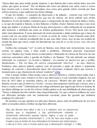 “Quero dizer que, para minha grande surpresa, vi que Saturno não é uma estrela única, mas três 
juntas, que quase se tocam”. Ele viu Saturno não como um planeta com anéis, como o vemos 
hoje mesmo com o menor dos telescópios, mas como uma grande esfera cercada por duas 
es fe ras me no res, o que ex pli ca ria sua for ma oblon ga. 
O que fez Galileu – o campeão da observação e da indução – cometer esse erro? Como 
considerava o empirismo condição sine qua non da ciência, ele devia admitir seus efeitos 
limitativos. O erro de Galileu é instrutivo para a compreensão da inter-relação de dados e teoria, 
e, no que diz respeito a Saturno, os dois faltaram a Galileu. Da dos: Saturno está duas vezes mais 
longe que Júpiter e os poucos fótons de luz que atravessavam o vidro embaçado de seu pequeno 
tubo tornaram a definição dos anéis no mínimo problemática. Te o ria: Não havia uma teoria 
sobre anéis planetários. É nessa interseção de teoria inexistente e dados nebulosos que a força da 
crença está em seu ponto máximo e a mente se enche de vazios. Como Colombo antes dele, 
Galileu foi para o túmulo acreditando não no que seus olhos viram, mas no que seu modelo de 
mundo lhe disse que estava vendo. Foi literalmente um caso de se eu não tivesse visto, não teria 
acre di ta do. 
Galileu não conseguiu “ver” os anéis de Saturno, nem direta nem teoricamente, mas com 
certeza viu alguma coisa, e nisso reside o problema. Altissimum planetam tergeminum 
ob ser va vi. Stephen Jay Gould, teórico evolucionário e historiador da ciência de Harvard, fez um 
criterioso comentário sobre a questão de Galileu e de Saturno: “Ele não defende sua solução 
afirmando ‘eu conjeturo’, ‘eu levanto a hipótese’, ‘eu concluo’ ou ‘parece-me que a melhor 
interpretação…’. Em vez disso, ele escreve corajosamente ‘ob ser va vi’ , ou seja, observei. 
Nenhuma outra palavra poderia capturar com tal precisão e poder de síntese a importante 
mudança de conceito e procedimento (para não mencionar avaliação ética) que marcou a 
tran si ção para o que cha ma mos de ci ên cia ‘mo der na’”.[356] 
Com o tempo, Galileu voltou muitas vezes a observar Saturno e, embora nunca tenha visto a 
mesma coisa duas vezes, manteve-se fiel à sua observação e à sua conclusão originais. Em seu 
livro de 1613 sobre as manchas solares, ele escreveu: “Resolvi não pôr nada ao redor de 
Saturno, exceto o que já observei e revelei – ou seja, duas pequenas estrelas que o tocam, uma a 
les te e a ou tra a oes te”. Con tes ta do por um co le ga as trô no mo que su ge riu que tal vez se tra tas se de 
um ob je to oblon go em vez de três es fe ras, Ga li leu ga bou-se de suas ha bi li da des de ob ser va ção da 
“forma e distinção das três estrelas vistas imperfeitamente. Eu, que o observei milhares de vezes 
em diferentes períodos com um instrumento excelente, posso lhe garantir que nenhuma 
mu dan ça foi vis ta nele”. 
Da próxima vez que apontou seu tubo para Saturno, pouco antes da publicação de seu livro 
so bre as man chas so la res, Ga li leu viu algo bem di fe ren te. 
Mas nos últimos dias voltei a ele e o vi solitário, sem as costumeiras 
estrelas que o respaldam e tão perfeitamente redondo e 
nitidamente delimitado quanto Júpiter. Agora, o que se pode 
dizer dessa estranha metamorfose? […] Foi de fato uma ilusão e uma 
fraude a que as lentes de meu telescópio me levaram por tanto tempo – 
e não só a mim, mas a muitos outros que o observaram comigo? […] Não 
 