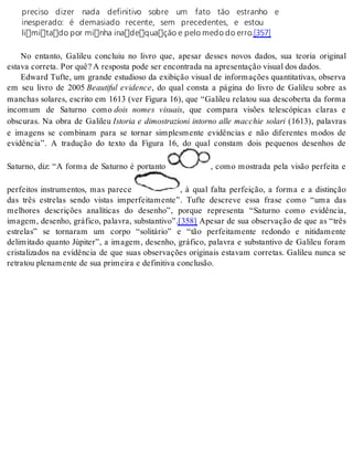 preciso dizer nada definitivo sobre um fato tão estranho e 
inesperado: é demasiado recente, sem precedentes, e estou 
limitado por minha inadequação e pelo medo do erro.[357] 
No entanto, Galileu concluiu no livro que, apesar desses novos dados, sua teoria original 
es ta va cor re ta. Por quê? A res pos ta pode ser en con tra da na apre sen ta ção vi su al dos da dos. 
Edward Tufte, um grande estudioso da exibição visual de informações quantitativas, observa 
em seu livro de 2005 Beautiful evidence, do qual consta a página do livro de Galileu sobre as 
manchas solares, escrito em 1613 (ver Figura 16), que “Galileu relatou sua descoberta da forma 
incomum de Saturno como dois nomes visuais, que compara visões telescópicas claras e 
obscuras. Na obra de Galileu Istoria e dimostrazioni intorno alle macchie solari (1613), palavras 
e imagens se combinam para se tornar simplesmente evidências e não diferentes modos de 
evidência”. A tradução do texto da Figura 16, do qual constam dois pequenos desenhos de 
Saturno, diz: “A forma de Saturno é portanto , como mostrada pela visão perfeita e 
perfeitos instrumentos, mas parece , à qual falta perfeição, a forma e a distinção 
das três estrelas sendo vistas imperfeitamente”. Tufte descreve essa frase como “uma das 
melhores descrições analíticas do desenho”, porque representa “Saturno como evidência, 
imagem, desenho, gráfico, palavra, substantivo”.[358] Apesar de sua observação de que as “três 
estrelas” se tornaram um corpo “solitário” e “tão perfeitamente redondo e nitidamente 
delimitado quanto Júpiter”, a imagem, desenho, gráfico, palavra e substantivo de Galileu foram 
cristalizados na evidência de que suas observações originais estavam corretas. Galileu nunca se 
re tra tou ple na men te de sua pri mei ra e de fi ni ti va con clu são. 
 