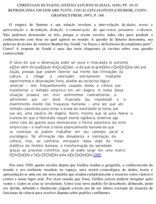 CH RIS TI A AN HUY GENS, SYS TE MA SA TUR NIUM (HAIA, 1650), PP. 34-35. 
RE PRO DU ZI DA EM EDWARD TUF TE, VI SU AL EX PLA NA TI ONS (CHESHI RE, CONN.: 
GRAP HICS PRESS, 1997), P. 108. 
O enigma de Saturno e sua solução revelam a inter-relação de da dos, te o ria e 
apre sen ta ção e de in du ção, de du ção e co mu ni ca ção, do que ve mos, pen sa mos e di ze mos. 
Não podemos desenredar os três, porque a mente envolve todos eles para produzir o 
conhecimento com base no qual agimos no mundo. A questão de Saturno demonstra, nas 
palavras do mestre da retórica Stephen Jay Gould, “as forças e deficiências do empirismo puro”. 
Como? A resposta de Gould é uma das mais eloquentes já escritas sobre essa questão 
con tro ver ti da: 
A ideia de que a observação pode ser pura e imaculada (e portanto 
estar além de qualquer discussão) – e de que os grandes cientistas são, por 
ilação, pessoas que podem libertar sua mente das limitações da 
cultura e chegar a conclusões estritamente mediante 
experimentos e observações livres, aliados ao raciocínio lógico 
universal – tem frequentemente causado danos à ciência por 
transformar o método empírico em um dogma. A ironia dessa 
situação provoca em mim sentimentos contraditórios: o 
sofrimento por um ideal frustrado (ou impossível) e o 
divertimento diante das fraquezas humanas – uma vez que um 
método concebido para minar a prova de autoridade se torna, por 
sua vez, uma espécie de dogma. Assim, mesmo que só para honrar o 
truísmo de que a liberdade requer eterna vigilância, devemos agir 
como cães de guarda para desmascarar a forma autoritária do mito 
empiricista – e reafirmar o tema essencialmente humano de que 
os cientistas só podem trabalhar em seu contexto social e 
psicológico. Tal afirmação não desvaloriza a instituição da 
ciência, mas, ao contrário, enriquece nossa visão da maior 
dialética da história humana: a transformação da sociedade 
graças ao processo científico, que só pode surgir em uma matriz 
limitada e facilitada pela sociedade.[360] 
Nos anos 1920, quatro séculos depois que Galileu mudou a geografia, o conhecimento do 
mundo e seu ambiente imediato no espaço, uma matriz cosmológica de dados, teoria e 
apresentação se uniu em um novo padrão que mudou completamente a maneira como víamos o 
cosmo e nosso lugar nele. Por mais ousado que fosse, Galileu jamais poderia imaginar quão 
vastos e vazios os céus se revelariam. Como esse novo padrão foi descoberto, delineado, posto 
em dúvida, debatido e finalmente julgado correto nos dá um último exemplo da maneira de 
fun ci o nar da ci ên cia para re sol ver dis pu tas so bre pa drões con fli tan tes. 
 