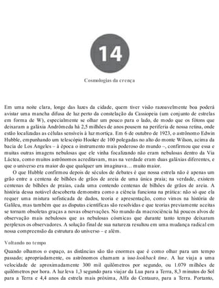 14 Cosmologias da crença 
Cos mo lo gi as da cren ça 
Em uma noite clara, longe das luzes da cidade, quem tiver visão razoavelmente boa poderá 
avistar uma mancha difusa de luz perto da constelação da Cassiopeia (um conjunto de estrelas 
em forma de W), especialmente se olhar um pouco para o lado, de modo que os fótons que 
dei xa ram a ga lá xia An drô me da há 2,5 mi lhões de anos pou sem na pe ri fe ria de nos sa re ti na, onde 
estão localizadas as células sensíveis à luz mortiça. Em 6 de outubro de 1923, o astrônomo Edwin 
Hubble, empunhando um telescópio Hooker de 100 polegadas no alto do monte Wilson, acima da 
bacia de Los Angeles – à época o instrumento mais poderoso do mundo –, confirmou que essa e 
muitas outras imagens nebulosas que ele vinha focalizando não eram nebulosas dentro da Via 
Láctea, como muitos astrônomos acreditavam, mas na verdade eram duas galáxias diferentes, e 
que o uni ver so era mai or do que qual quer um ima gi na va… mui to mai or. 
O que Hubble confirmou depois de séculos de debates é que nossa estrela não é apenas um 
grão entre a centena de bilhões de grãos de areia de uma única praia; na verdade, existem 
centenas de bilhões de praias, cada uma contendo centenas de bilhões de grãos de areia. A 
história dessa notável descoberta demonstra como a ciência funciona na prática: não só que ela 
requer uma mistura sofisticada de dados, teoria e apresentação, como vimos na história de 
Galileu, mas também que as disputas científicas são resolvidas e que teorias previamente aceitas 
se tornam obsoletas graças a novas observações. No mundo da macrociência há poucos alvos de 
observação mais nebulosos que as nebulosas cósmicas que durante tanto tempo deixaram 
per ple xos os ob ser va do res. A so lu ção fi nal de sua na tu re za re sul tou em uma mu dan ça ra di cal em 
nos sa com preen são da es tru tu ra do uni ver so – e além. 
Voltando no tempo 
Quando olhamos o espaço, as distâncias são tão enormes que é como olhar para um tempo 
passado; apropriadamente, os astrônomos chamam a isso lookback time. A luz viaja a uma 
velocidade de aproximadamente 300 mil quilômetros por segundo, ou 1.079 milhões de 
quilômetros por hora. A luz leva 1,3 segundo para viajar da Lua para a Terra, 8,3 minutos do Sol 
para a Terra e 4,4 anos da estrela mais próxima, Alfa do Centauro, para a Terra. Portanto, 
 