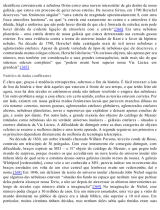 identificou corretamente a nebulosa Orion como uma nuvem interestelar de gás dentro de nossa 
galáxia, que estava em processo de gerar novas estrelas. Da mesma forma, em 1790 Herschel 
descreveu “um fenômeno singular”: “uma estrela de magnitude aproximadamente 8, com uma 
fraca atmosfera luminosa”, na qual “a estrela está exatamente no centro e a atmosfera é tão 
diluída, frágil e uniforme que não pode haver dúvida de que ela é formada de estrelas; nem pode 
haver dúvida da evidente ligação da atmosfera com a estrela”.[366] Era uma nebulosa 
planetária – uma estrela dentro de nossa galáxia que estava derramando sua camada gasosa 
exterior. Era uma evidência contra a teoria do universo insular de Kant e a favor da hipótese 
nebular. Na década de 1790, Herschel tinha catalogado mais de mil novas nebulosas e 
aglomerados estelares. Apesar da grande variedade de tipos de nebulosas que ele descreveu, e 
contrariando muitos colegas céticos, Herschel declarou: “Os curiosos objetos, não apenas por seu 
número, mas também em consideração a suas grandes consequências, nada mais são do que 
sistemas siderais completos” que “podem muito bem superar nossa Via Láctea em 
gran de za”.[367] 
Padrões de dados conflitantes 
É claro que, graças à tendência retrospectiva, sabemos o fim da história. É fácil remexer a lata 
de lixo da história e tirar dela aqueles que estavam à frente de seu tempo, o que tenho feito até 
agora, mas há dois séculos os astrônomos ainda não tinham resolvido o enigma das nebulosas. 
Um outro problema surge a essa altura: em certo sentido, ambas as teorias estavam corretas. Por 
um lado, existem em nossa galáxia muitos fenômenos locais que parecem manchas difusas no 
céu noturno: cometas, nuvens gasosas, aglomerados estelares globulares, aglomerados estelares 
abertos, nebulosas planetárias, novas e supernovas que explodem e deixam apenas conchas de 
gás, e assim por diante. Por outro lado, a grande maioria dos objetos do catálogo de Messier 
rotulados como nebulosas são na verdade universos insulares – galáxias estelares – situados a 
enorme distância da Via Láctea. A dificuldade de distinguir entre as duas categorias de objetos 
celestes se resume a melhores dados e uma teoria apurada. A segunda seguiu-se aos primeiros e 
os pri mei ros de pen di am di re ta men te da me lho ria da tec no lo gia te les có pi ca. 
Na década de 1830, um nobre irlandês chamado William Parsons, terceiro conde de Rosse, 
construiu um telescópio de 36 polegadas. Com esse instrumento ele conseguiu distinguir, com 
dificuldade, braços espirais na M51 – o 51º objeto do catálogo de Messier, o que pegou todo 
mundo de surpresa, porque mesmo os que acreditavam na nova teoria do universo insular não 
tinham ideia de qual seria a estrutura dessas outras galáxias (muito menos da nossa). A galáxia 
Whirlpool [redemoinho], como veio a ser conhecida a M51, parecia indicar um movimento dos 
braços enrolados em volta de um eixo central que lembrava muito um redemoinho, daí o 
nome.[368] Em 1846, um defensor da teoria do universo insular chamado John Nichol sugeriu 
que algumas das nebulosas estavam “situadas tão fundo no espaço que nenhum raio que partisse 
delas poderia alcançar nossa Terra, a não ser depois de atravessar os abismos intervenientes ao 
longo de séculos cujo número abala a imaginação”.[369] Na imaginação de Nichol, esse 
número podia chegar a 30 milhões de anos. Era um número assustador, uma vez que a visão de 
mundo dominante no público da época era a idade bíblica, não superior a 10 mil anos. Em 
particular, muitos cientistas tinham dúvidas, mas nenhum deles sabia quão tímidas eram suas 
 