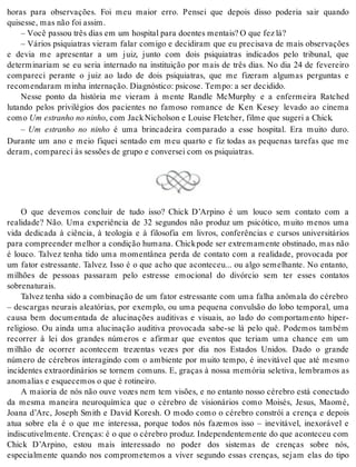 horas para observações. Foi meu maior erro. Pensei que depois disso poderia sair quando 
qui ses se, mas não foi as sim. 
– Você pas sou três dias em um hos pi tal para do en tes men tais? O que fez lá? 
– Vários psiquiatras vieram falar comigo e decidiram que eu precisava de mais observações 
e devia me apresentar a um juiz, junto com dois psiquiatras indicados pelo tribunal, que 
determinariam se eu seria internado na instituição por mais de três dias. No dia 24 de fevereiro 
compareci perante o juiz ao lado de dois psiquiatras, que me fizeram algumas perguntas e 
re co men da ram mi nha in ter na ção. Di ag nós ti co: psi co se. Tem po: a ser de ci di do. 
Nesse ponto da história me vieram à mente Randle McMurphy e a enfermeira Ratched 
lutando pelos privilégios dos pacientes no famoso romance de Ken Kesey levado ao cinema 
como Um es tra nho no ni nho, com Jack Ni chol son e Loui se Flet cher, fil me que su ge ri a Chick. 
– Um estranho no ninho é uma brincadeira comparado a esse hospital. Era muito duro. 
Durante um ano e meio fiquei sentado em meu quarto e fiz todas as pequenas tarefas que me 
de ram, com pa re ci às sessões de gru po e con ver sei com os psi qui a tras. 
O que devemos concluir de tudo isso? Chick D’Arpino é um louco sem contato com a 
realidade? Não. Uma experiência de 32 segundos não produz um psicótico, muito menos uma 
vida dedicada à ciência, à teologia e à filosofia em livros, conferências e cursos universitários 
para com preen der me lhor a con di ção hu ma na. Chick pode ser ex tre ma men te obs ti na do, mas não 
é louco. Talvez tenha tido uma momentânea perda de contato com a realidade, provocada por 
um fator estressante. Talvez. Isso é o que acho que aconteceu... ou algo semelhante. No entanto, 
milhões de pessoas passaram pelo estresse emocional do divórcio sem ter esses contatos 
so bre na tu rais. 
Talvez tenha sido a combinação de um fator estressante com uma falha anômala do cérebro 
– descargas neurais aleatórias, por exemplo, ou uma pequena convulsão do lobo temporal, uma 
causa bem documentada de alucinações auditivas e visuais, ao lado do comportamento hiper-religioso. 
Ou ainda uma alucinação auditiva provocada sabe-se lá pelo quê. Podemos também 
recorrer à lei dos grandes números e afirmar que eventos que teriam uma chance em um 
milhão de ocorrer acontecem trezentas vezes por dia nos Estados Unidos. Dado o grande 
número de cérebros interagindo com o ambiente por muito tempo, é inevitável que até mesmo 
incidentes extraordinários se tornem comuns. E, graças à nossa memória seletiva, lembramos as 
ano ma li as e es que ce mos o que é ro ti nei ro. 
A maioria de nós não ouve vozes nem tem visões, e no entanto nosso cérebro está conectado 
da mesma maneira neuroquímica que o cérebro de visionários como Moisés, Jesus, Maomé, 
Joana d’Arc, Joseph Smith e David Koresh. O modo como o cérebro constrói a crença e depois 
atua sobre ela é o que me interessa, porque todos nós fazemos isso – inevitável, inexorável e 
indiscutivelmente. Crenças: é o que o cérebro produz. Independentemente do que aconteceu com 
Chick D’Arpino, estou mais interessado no poder dos sistemas de crenças sobre nós, 
especialmente quando nos comprometemos a viver segundo essas crenças, sejam elas do tipo 
 