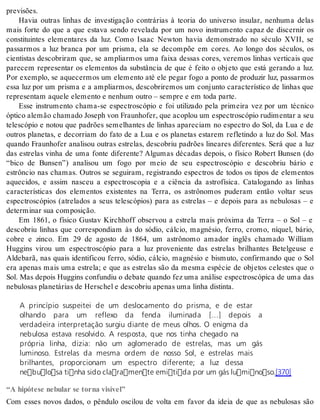 pre visões. 
Havia outras linhas de investigação contrárias à teoria do universo insular, nenhuma delas 
mais forte do que a que estava sendo revelada por um novo instrumento capaz de discernir os 
constituintes elementares da luz. Como Isaac Newton havia demonstrado no século XVII, se 
passarmos a luz branca por um prisma, ela se decompõe em cores. Ao longo dos séculos, os 
cientistas descobriram que, se ampliarmos uma faixa dessas cores, veremos linhas verticais que 
parecem representar os elementos da substância de que é feito o objeto que está gerando a luz. 
Por exemplo, se aquecermos um elemento até ele pegar fogo a ponto de produzir luz, passarmos 
essa luz por um prisma e a ampliarmos, descobriremos um conjunto característico de linhas que 
re pre sen tam aque le ele men to e ne nhum ou tro – sem pre e em toda par te. 
Esse instrumento chama-se espectroscópio e foi utilizado pela primeira vez por um técnico 
óp ti co ale mão cha ma do Jo seph von Frau nho fer, que aco plou um es pec tros có pio ru di men tar a seu 
telescópio e notou que padrões semelhantes de linhas apareciam no espectro do Sol, da Lua e de 
outros planetas, e decorriam do fato de a Lua e os planetas estarem refletindo a luz do Sol. Mas 
quando Fraunhofer analisou outras estrelas, descobriu padrões lineares diferentes. Será que a luz 
das estrelas vinha de uma fonte diferente? Algumas décadas depois, o físico Robert Bunsen (do 
“bico de Bunsen”) analisou um fogo por meio de seu espectroscópio e descobriu bário e 
estrôncio nas chamas. Outros se seguiram, registrando espectros de todos os tipos de elementos 
aquecidos, e assim nasceu a espectroscopia e a ciência da astrofísica. Catalogando as linhas 
características dos elementos existentes na Terra, os astrônomos puderam então voltar seus 
espectroscópios (atrelados a seus telescópios) para as estrelas – e depois para as nebulosas – e 
de ter mi nar sua com po si ção. 
Em 1861, o físico Gustav Kirchhoff observou a estrela mais próxima da Terra – o Sol – e 
descobriu linhas que correspondiam às do sódio, cálcio, magnésio, ferro, cromo, níquel, bário, 
cobre e zinco. Em 29 de agosto de 1864, um astrônomo amador inglês chamado William 
Huggins virou um espectroscópio para a luz proveniente das estrelas brilhantes Betelgeuse e 
Aldebarã, nas quais identificou ferro, sódio, cálcio, magnésio e bismuto, confirmando que o Sol 
era apenas mais uma estrela; e que as estrelas são da mesma espécie de objetos celestes que o 
Sol. Mas depois Huggins confundiu o debate quando fez uma análise espectroscópica de uma das 
ne bu lo sas pla ne tá ri as de Hers chel e des co briu ape nas uma li nha dis tin ta. 
A princípio suspeitei de um deslocamento do prisma, e de estar 
olhando para um reflexo da fenda iluminada […] depois a 
verdadeira interpretação surgiu diante de meus olhos. O enigma da 
nebulosa estava resolvido. A resposta, que nos tinha chegado na 
própria linha, dizia: não um aglomerado de estrelas, mas um gás 
luminoso. Estrelas da mesma ordem de nosso Sol, e estrelas mais 
brilhantes, proporcionam um espectro diferente; a luz dessa 
nebulosa tinha sido claramente emitida por um gás luminoso.[370] 
“A hipótese nebular se torna visível” 
Com esses novos dados, o pêndulo oscilou de volta em favor da ideia de que as nebulosas são 
 