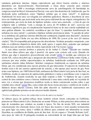 estruturas galácticas internas. Alguns especulavam que talvez fossem estrelas e sistemas 
planetários em desenvolvimento. Demonstrando a força desse conceito para orientar 
percepções, em 1888 a tecnologia relativamente nova da astrofotografia foi introduzida no 
con gres so anu al da Roy al As tro no mi cal So ci ety com uma foto dra má ti ca de An drô me da, que foi 
declarada pelos astrônomos como “hipótese nebular que se torna visível!”. A poderosa 
Andrômeda foi mais uma vez relegada aos subúrbios galácticos. Mesmo a descoberta de uma 
nova em An drô me da, que mais tar de se ria uma pro va adi ci o nal de sua ori gem ex tra ga lác ti ca, foi 
reinterpretada, por meio da lente da hipótese nebular, como uma anomalia – o fato de que ela 
eclipsava toda a nebulosa “com a energia de cerca de 50 milhões de sóis”, escreveu um 
astrônomo, significava que era simplesmente impossível tratar-se de uma estrela explodindo em 
uma galáxia distante. Ao contrário, acreditou-se que ela fosse “a repentina transformação da 
nebulosa em uma estrela”, e portanto a hipótese nebular permanecia intata. “A questão de saber 
se as nebulosas são galáxias externas dificilmente continuaria exigindo uma discussão”, declarou 
a astrônoma Agnes Clerke em sua obra definitiva de 1890, The system of the stars [O sistema 
estelar]. “Ela foi respondida pelo progresso das descobertas. Nenhum pensador competente, com 
todas as evidências disponíveis diante dele, pode agora, é seguro dizer, sustentar que qualquer 
ne bu lo sa seja um sis te ma es te lar de or dem equi va len te à da Via Lác tea.”[371] 
A essa altura convém lembrar a primeira lei de Arthur C. Clarke: “Quando um cientista 
ilustre mas idoso afirma que algo é possível, ele quase com certeza está certo. Quando ele 
afirma que algo é impossível, provavelmente está errado”.[372] À medida que entramos no 
século XX, vamos descobrir que o progresso das descobertas confirmou Clarke contra Clerke, a 
começar por uma análise espectroscópica na nebulosa Andrômeda realizada em 1899 pelo 
astrônomo alemão Julius Scheiner. Scheiner comparou Andrômeda ao espectro da nebulosa 
Orion, que era considerada uma nuvem próxima de gás interestelar. O espectro de Andrômeda 
lembra mais o de um enorme aglomerado de estrelas, e não apenas uma nuvem de gás. Para 
tes tar essa hi pó te se, em 1908 Edward Fath, as trô no mo do Ob ser va tó rio Lick, per to de San José, na 
Califórnia, mediu os espectros de aglomerados globulares e notou a semelhança com o espectro 
de Andrômeda. Assunto resolvido, no que dizia respeito a Fath: “A hipótese de que a parte 
central de uma nebulosa como a famosa Andrômeda é uma única estrela pode ser rejeitada de 
uma vez, a menos que desejemos modificar muito as ideias comumente aceitas sobre o que 
constitui uma estrela”.[373] Mas, como ainda não havia meios precisos e confiáveis de medir a 
distância desses objetos celestes, Fath não pôde discernir se Andrômeda representava um 
aglo me ra do glo bu lar pró xi mo ou um uni ver so in su lar dis tan te. 
“Fortes evidências a favor da conhecida teoria do universo insular” 
As últimas peças do quebra-cabeça desse mistério celeste foram colocadas na Califórnia, 
primeiro no Observatório Lick e finalmente no monte Wilson, os dois primeiros observatórios no 
topo de montanhas que existiam no mundo à época. No fim do século XIX, um industrial 
extremamente rico chamado James Lick, em busca dos maiores e mais ousados monumentos 
aos quais ligar seu nome, doou 1 milhão de dólares para construir um laboratório no monte 
Hamilton, na cordilheira do Diablo, perto de San José. Ali ele ergueu o “Grande Refrator Lick”, 
uma peça de vidro de 36 polegadas montada na extremidade de um longo tubo que até hoje 
 