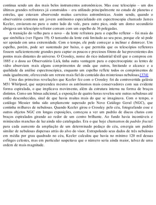 continua sendo um dos mais belos instrumentos astronômicos. Mas esse telescópio – um dos 
últimos grandes refratores já construídos – era utilizado principalmente no estudo de planetas e 
estrelas, que estavam absorvendo muitas carreiras astronômicas. Assim sendo, quando o 
observatório contratou um jovem astrônomo especializado em espectroscopia chamado James 
Keeler, enviaram-no para o outro lado do vale, para outro pico, onde um domo secundário 
abri ga va um te les có pio re fra tor co mum com um es pe lho de 36 po le ga das. 
A transição do velho para o novo – da lente refratora para o espelho refletor – foi mais do 
que simbólica (ver Figura 19). O tamanho da lente está limitado ao seu peso, porque ele só pode 
ser apoiado em uma extremidade. Com o tempo, ele pode começar a inclinar e distorcer. Um 
espelho, porém, pode ser sustentado por baixo, o que permitia que os telescópios refletores 
fossem suficientemente grandes para captar os poucos e preciosos fótons de luz provenientes dos 
pontos mais distantes do universo. O Crossley, nome do rico industrial têxtil que o comprou em 
1885 e o doou ao Observatório Lick, tinha outra vantagem para o espectrocopista: as lentes de 
vidro absorviam mais alguns comprimentos de onda que outros, limitando o alcance e a 
qualidade da análise espectroscópica, enquanto um espelho reflete todos os comprimentos de 
onda igual men te, ofe re cen do um re tra to mais fiel do con te ú do das mis te ri o sas ne bu lo sas.[374] 
Uma das primeiras revelações que Keeler fez com o Crossley foi da controvertida galáxia 
M51 Whirlpool, que surpreendeu mesmo os astrônomos mais conservadores com sua evidente 
forma espiralada, o que implicava movimento, além da estrutura interna na forma de braços 
distintos. Como um bônus adicional, a exposição de quatro horas revelou sete outras nebulosas até 
então desconhecidas, sinal de que havia muitas mais do que se imaginava. Com o tempo, o 
catálogo Messier tinha sido amplamente superado pelo Novo Catálogo Geral (NGC), que 
continha milhares de nebulosas. Quando Keeler girou o Crossley pelo céu, fotografando esse e 
outros objetos NGC em longas exposições, começou a ver um padrão de discos chatos com 
braços espiralados girando ao redor de um centro brilhante. Ao fundo havia incontáveis e 
minúsculas manchas de luz ainda não catalogadas. Era o que hoje chamamos de padrão fractal: 
para cada aumento da ampliação de um determinado pedaço do céu, emergia um padrão 
similar de nebulosas dispersas atrás do alvo do visor. Extrapolando seus dados de três nebulosas 
em média por grau quadrado no céu, Keeler calculou que havia no mínimo 120 mil dessas 
esfinges celestes, mas em particular suspeitava que o número seria ainda maior, talvez de uma 
or dem de mais mag ni tu de. 
 