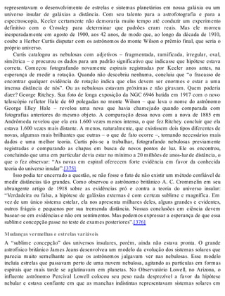representavam o desenvolvimento de estrelas e sistemas planetários em nossa galáxia ou um 
universo insular de galáxias a distância. Com seu talento para a astrofotografia e para a 
espectroscopia, Keeler certamente não demoraria muito tempo até conduzir um experimento 
definitivo com o Crossley para determinar que padrões eram reais. Mas ele morreu 
inesperadamente em agosto de 1900, aos 42 anos, de modo que, ao longo da década de 1910, 
coube a Herber Curtis disputar com os astrônomos do monte Wilson o prêmio final, que seria o 
pró prio uni ver so. 
Curtis catalogou as nebulosas com adjetivos – fragmentada, ramificada, irregular, oval, 
simétrica – e procurou os dados para um padrão significativo que indicasse que hipótese estava 
correta. Começou fotografando novamente espirais registradas por Keeler anos antes, na 
esperança de medir a rotação. Quando não descobriu nenhuma, concluiu que “o fracasso de 
encontrar qualquer evidência de rotação indica que elas devem ser enormes e estar a uma 
imensa distância de nós”. Ou as nebulosas estavam próximas e não giravam. Quem poderia 
dizer? George Ritchey. Sua foto de longa exposição da NGC 6946 batida em 1917 com o novo 
telescópio refletor Hale de 60 polegadas no monte Wilson – que leva o nome do astrônomo 
George Elley Hale – revelou uma nova que havia chamejado quando comparada com 
fotografias anteriores do mesmo objeto. A comparação dessa nova com a nova de 1885 em 
Andrômeda revelou que ela era 1.600 vezes menos intensa, o que fez Ritchey concluir que ela 
estava 1.600 vezes mais distante. A menos, naturalmente, que existissem dois tipos diferentes de 
novas, algumas mais brilhantes que outras – o que de fato ocorre –, tornando necessários mais 
dados e uma melhor teoria. Curtis pôs-se a trabalhar, fotografando nebulosas previamente 
registradas e comparando as chapas em busca de novos pontos de luz. Ele os encontrou, 
concluindo que uma em particular devia estar no mínimo a 20 milhões de anos-luz de distância, o 
que o fez observar: “As novas em espiral oferecem forte evidência em favor da conhecida 
te o ria do uni ver so in su lar”.[375] 
Isso podia ter encerrado a questão, se não fosse o fato de não existir um método confiável de 
medir distâncias tão grandes. Como observou o astrônomo britânico A. C. Crommelin em seu 
abrangente artigo de 1918 sobre as evidências pró e contra a teoria do universo insular: 
“Verdadeira ou falsa, a hipótese de galáxias externas é com certeza sublime e magnífica. Em 
vez de um único sistema estelar, ela nos apresenta milhares deles, alguns grandes e evidentes, 
outros frágeis e pequenos por sua tremenda distância. Nossas conclusões em ciência devem 
basear-se em evidências e não em sentimentos. Mas podemos expressar a esperança de que essa 
su bli me con cep ção pas se no tes te de exa mes pos te ri o res”.[376] 
Mudanças vermelhas e estrelas variáveis 
A “sublime concepção” dos universos insulares, porém, ainda não estava pronta. O grande 
astrofísico britânico James Jeans desenvolveu um modelo da evolução dos sistemas solares que 
parecia muito semelhante ao que os astrônomos julgavam ver nas nebulosas. Esse modelo 
incluía estrelas que passavam perto de uma nuvem nebulosa, agitando as partículas em formas 
espirais que mais tarde se aglutinavam em planetas. No Observatório Lowell, no Arizona, o 
influente astrônomo Percival Lowell colocou seu peso nada desprezível a favor da hipótese 
nebular e estava confiante em que as manchas indistintas representavam sistemas solares em 
 