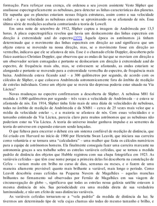 formação. Para reforçar essa crença, ele ordenou a seu jovem assistente Vesto Slipher que 
analisasse espectograficamente as nebulosas, para detectar as linhas características dos planetas. 
Ele supunha que os planetas estariam nessas frágeis estruturas, assim como a sua velocidade 
radial – a que velocidade as nebulosas estavam se aproximando ou se afastando de nós. Essa 
úl ti ma sé rie de me di ções aca ba ria con tra ri an do a te o ria de Lowell. 
Em uma noite de setembro de 1912, Slipher captou a imagem de Andrômeda por 13,5 
horas. A placa espectrográfica revelou que havia um deslocamento das linhas espectrais em 
direção à extremidade azul do espectro.[377] Àquela época os astrônomos já tinham 
determinado que o movimento das linhas espectrais em direção ao azul significava que um 
objeto estava se movendo na nossa direção, mas, se o movimento fosse em direção ao 
vermelho, indicava que ele se afastava de nós. Esse é o chamado efeito Doppler, descoberto pelo 
físico austríaco Christian Doppler, que observou que as ondas de luz que se moviam em direção a 
um observador seriam esmagadas e portanto se deslocariam em direção à extremidade azul do 
espectro, de frequência mais alta, mas, se estivessem se afastando, as ondas estariam se 
alongando e portanto se movendo para a extremidade vermelha do espectro, de frequência mais 
baixa. Andrômeda estava ficando azul – a 300 quilômetros por segundo, de acordo com os 
cálculos de Slipher, o que colocava Andrômeda astronomicamente fora do âmbito de medição 
de estrelas individuais. Como um objeto que se movia tão depressa poderia estar situado na Via 
Lác tea? 
Novas mudanças no espectro confirmaram a descoberta de Slipher. A nebulosa M81 foi 
medida a 1.000 quilômetros por segundo – três vezes a velocidade de Andrômeda – e estava se 
afastando de nós. Em 1914, Slipher tinha feito mais de uma dúzia de velocidades de nebulosas, 
todas no âmbito de medição de Andrômeda e da NM81 – cerca de 25 vezes mais veloz que a 
média da velocidade estelar –, e a maioria se afastava de nós. Com essas velocidades e o 
tamanho estimado da Via Láctea, parecia claro para muitos astrônomos que as nebulosas não 
poderiam estar na Via Láctea. A teoria do universo insular ganhava impulso e as sementes da 
te o ria do uni ver so em ex pan são es ta vam sen do lan ça das. 
O que faltava para encerrar o debate era um sistema confiável de medição de distância, que 
foi criado em Harvard no início de 1900 por Henrietta Swan Leavitt, que iniciara sua carreira 
como voluntária e se tornara uma “calculadora” – uma mulher que fazia os cálculos numéricos 
para a equipe de astrônomos homens. Ela finalmente conseguiu fazer uma carreira marcante na 
astronomia graças a seu trabalho sobre as estrelas variáveis cefeidas, que se tornou a medida 
padrão de distância dos objetos que Hubble registrou com sua chapa fotográfica em 1923. As 
va ri á veis ce fei das – que têm esse nome por que a pri mei ra de las foi des co ber ta na cons te la ção de 
Cefeu – variam muito em brilho no curso de dias, semanas ou meses, e o fazem de uma 
maneira altamente previsível: quanto mais brilhante a variável, mais longo o período. Como 
Leavitt descobriu essas cefeidas na Pequena Nuvem de Magalhães – aquelas manchas 
brilhantes no firmamento sul observadas por Fernão de Magalhães em sua viagem de 
circunavegação do globo –, significava que todas as estrelas nessa galáxia satélite estavam à 
mesma distância de nós. Sua periodicidade era uma medida direta de sua verdadeira 
lu mi no si da de, e não um efei to de suas dis tân ci as va ri á veis. 
As variáveis cefeidas tornaram-se a “vela padrão” da medida de distância da luz. Se 
tivermos um determinado tipo de vela cujas chamas são todas do mesmo tamanho e brilho, e 
 