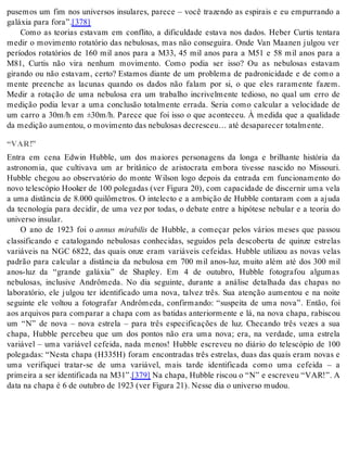 pusemos um fim nos universos insulares, parece – você trazendo as espirais e eu empurrando a 
ga lá xia para fora”.[378] 
Como as teorias estavam em conflito, a dificuldade estava nos dados. Heber Curtis tentara 
medir o movimento rotatório das nebulosas, mas não conseguira. Onde Van Maanen julgou ver 
períodos rotatórios de 160 mil anos para a M33, 45 mil anos para a M51 e 58 mil anos para a 
M81, Curtis não vira nenhum movimento. Como podia ser isso? Ou as nebulosas estavam 
girando ou não estavam, certo? Estamos diante de um problema de padronicidade e de como a 
mente preenche as lacunas quando os dados não falam por si, o que eles raramente fazem. 
Medir a rotação de uma nebulosa era um trabalho incrivelmente tedioso, no qual um erro de 
medição podia levar a uma conclusão totalmente errada. Seria como calcular a velocidade de 
um carro a 30m/h em ±30m/h. Parece que foi isso o que aconteceu. À medida que a qualidade 
da me di ção au men tou, o mo vi men to das ne bu lo sas de cres ceu… até de sa pa re cer to tal men te. 
“VAR!” 
Entra em cena Edwin Hubble, um dos maiores personagens da longa e brilhante história da 
astronomia, que cultivava um ar britânico de aristocrata embora tivesse nascido no Missouri. 
Hubble chegou ao observatório do monte Wilson logo depois da entrada em funcionamento do 
novo telescópio Hooker de 100 polegadas (ver Figura 20), com capacidade de discernir uma vela 
a uma distância de 8.000 quilômetros. O intelecto e a ambição de Hubble contaram com a ajuda 
da tecnologia para decidir, de uma vez por todas, o debate entre a hipótese nebular e a teoria do 
uni ver so in su lar. 
O ano de 1923 foi o annus mirabilis de Hubble, a começar pelos vários meses que passou 
classificando e catalogando nebulosas conhecidas, seguidos pela descoberta de quinze estrelas 
variáveis na NGC 6822, das quais onze eram variáveis cefeidas. Hubble utilizou as novas velas 
padrão para calcular a distância da nebulosa em 700 mil anos-luz, muito além até dos 300 mil 
anos-luz da “grande galáxia” de Shapley. Em 4 de outubro, Hubble fotografou algumas 
nebulosas, inclusive Andrômeda. No dia seguinte, durante a análise detalhada das chapas no 
laboratório, ele julgou ter identificado uma nova, talvez três. Sua atenção aumentou e na noite 
seguinte ele voltou a fotografar Andrômeda, confirmando: “suspeita de uma nova”. Então, foi 
aos arquivos para comparar a chapa com as batidas anteriormente e lá, na nova chapa, rabiscou 
um “N” de nova – nova estrela – para três especificações de luz. Checando três vezes a sua 
chapa, Hubble percebeu que um dos pontos não era uma nova; era, na verdade, uma estrela 
variável – uma variável cefeida, nada menos! Hubble escreveu no diário do telescópio de 100 
polegadas: “Nesta chapa (H335H) foram encontradas três estrelas, duas das quais eram novas e 
uma verifiquei tratar-se de uma variável, mais tarde identificada como uma cefeida – a 
pri mei ra a ser iden ti fi ca da na M31”.[379] Na cha pa, Hub ble ris cou o “N” e es cre veu “VAR!”. A 
data na cha pa é 6 de ou tu bro de 1923 (ver Fi gu ra 21). Nes se dia o uni ver so mu dou. 
 