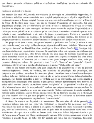 que forem: pessoais, religiosas, políticas, econômicas, ideológicas, sociais ou culturais. Ou 
psi qui á tri cas. 
Sadios em um território insano 
Em meados dos anos 1970, quando era estudante de psicologia na Universidade Pepperdine, fui 
solicitado a trabalhar como voluntário num hospital psiquiátrico para adquirir experiência do 
contato direto com a doença mental. Durante um semestre, todos os sábados, percorri a Rodovia 
da Costa do Pacífico para passar um dia no Hospital Psiquiátrico de Camarillo. Foi uma 
experiência amarga. Era tão deprimente que nem mesmo a transcendente beleza do oceano 
Pacífico na viagem de volta conseguia melhorar meu estado de espírito. Esquizofrênicos e 
outros pacientes psicóticos se arrastavam pelos corredores, entrando e saindo de quartos sem 
móveis e sem individualidade e de salas de jogos mal-equipadas. Embora o hospital de 
Camarillo fosse pioneiro na mudança do tratamento de doenças mentais, das lobotomias às 
dro gas psi co tró pi cas, os cé re bros es tu po ra dos mal se dis tin gui am dos cor pos so nam bú li cos. 
Na preparação para o nosso estágio no hospital, o professor nos fez ler (e assistir a uma 
entrevista do autor) um artigo publicado no prestigioso jornal Sci en ce, intitulado “Como ser são 
em lugares insanos”, de David Rosenhan, psicólogo da Universidade Stanford.[9] O artigo, hoje 
um dos mais famosos já publicados nos anais da psicologia, relata um experimento realizado por 
Rosenhan e seus assistentes. Eles deram entrada em uma dúzia de hospitais psiquiátricos em 
cinco diferentes estados da costa leste e da costa oeste com a queixa de terem tido uma breve 
alucinação auditiva. Afirmaram que as vozes eram quase sempre confusas, mas, pelo que 
puderam distinguir, tinham dito palavras como “vazio”, “buraco” ou “pancada”. Quando 
so li ci ta dos, in ter pre ta vam o sig ni fi ca do da men sa gem como: “Mi nha vida está va zia”. 
Todos os oito foram internados, sete com diagnóstico de esquizofrenia e um de psicose 
maníaco-depressiva. Eram, na verdade, um estudante de psicologia, três psicólogos, um 
psiquiatra, um pediatra, uma dona de casa e um pintor, cinco homens e três mulheres dos quais 
nenhum tinha um histórico de doença mental. A não ser pelos nomes falsos e falsas alucinações 
auditivas, eles foram instruídos a dizer a verdade depois da internação, agir normalmente e 
assegurar que a alucinação tinha cessado e que agora se sentiam perfeitamente bem. Embora as 
enfermeiras tenham descrito os pacientes como “amigáveis” e “cooperativos” e afirmado que 
eles “não revelavam sinal de anormalidade”, nenhum dos psiquiatras ou dos outros membros da 
equipe do hospital percebeu ser esse um experimento. Todos continuaram tratando indivíduos 
nor mais como anor mais. De pois de uma in ter na ção mé dia de de ze no ve dias (de sete a 52 dias, já 
que eles tiveram que sair por seus próprios meios), todos os assistentes de Rosenhan foram 
li be ra dos com um di ag nós ti co de es qui zo fre nia “em re mis são”. 
A força da crença no diagnóstico é assustadora. Na entrevista de rádio gravada[10], 
Rosenhan relatou que, em sua entrevista preliminar, o psiquiatra lhe perguntou sobre seu 
relacionamento com os pais e a esposa e se alguma vez batera nos filhos. Rosenhan respondeu 
que, antes da adolescência, se dava bem com os pais, mas na adolescência houve uma certa 
tensão entre eles; que ele e a mulher se davam muito bem, mas tinham brigas ocasionais; e que 
ele “qua se nun ca” ba te ra nos fi lhos, ex ce to quan do ba teu na fi lha por ter en tra do num ar má rio de 
remédios e quando bateu no filho por ter corrido em uma rua movimentada. Rosenhan 
 