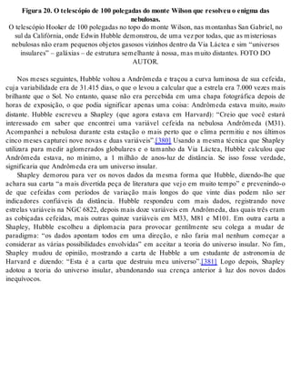 Fi gu ra 20. O te les có pio de 100 po le ga das do mon te Wil son que re sol veu o enig ma das 
ne bu lo sas. 
O te les có pio Ho oker de 100 po le ga das no topo do mon te Wil son, nas mon ta nhas San Ga bri el, no 
sul da Ca li fór nia, onde Edwin Hub ble de mons trou, de uma vez por to das, que as mis te ri o sas 
ne bu lo sas não eram pe que nos ob je tos ga so sos vi zi nhos den tro da Via Lác tea e sim “uni ver sos 
in su la res” – ga lá xi as – de es tru tu ra se me lhan te à nos sa, mas mui to dis tan tes. FOTO DO 
AU TOR. 
Nos meses seguintes, Hubble voltou a Andrômeda e traçou a curva luminosa de sua cefeida, 
cuja variabilidade era de 31.415 dias, o que o levou a calcular que a estrela era 7.000 vezes mais 
brilhante que o Sol. No entanto, quase não era percebida em uma chapa fotográfica depois de 
horas de exposição, o que podia significar apenas uma coisa: Andrômeda estava muito, mui to 
distante. Hubble escreveu a Shapley (que agora estava em Harvard): “Creio que você estará 
interessado em saber que encontrei uma variável cefeida na nebulosa Andrômeda (M31). 
Acompanhei a nebulosa durante esta estação o mais perto que o clima permitiu e nos últimos 
cinco meses capturei nove novas e duas variáveis”.[380] Usando a mesma técnica que Shapley 
utilizara para medir aglomerados globulares e o tamanho da Via Láctea, Hubble calculou que 
Andrômeda estava, no mínimo, a 1 milhão de anos-luz de distância. Se isso fosse verdade, 
sig ni fi ca ria que An drô me da era um uni ver so in su lar. 
Shapley demorou para ver os novos dados da mesma forma que Hubble, dizendo-lhe que 
achara sua carta “a mais divertida peça de literatura que vejo em muito tempo” e prevenindo-o 
de que cefeidas com períodos de variação mais longos do que vinte dias podem não ser 
indicadores confiáveis da distância. Hubble respondeu com mais dados, registrando nove 
estrelas variáveis na NGC 6822, depois mais doze variáveis em Andrômeda, das quais três eram 
as cobiçadas cefeidas, mais outras quinze variáveis em M33, M81 e M101. Em outra carta a 
Shapley, Hubble escolheu a diplomacia para provocar gentilmente seu colega a mudar de 
paradigma: “os dados apontam todos em uma direção, e não faria mal nenhum começar a 
considerar as várias possibilidades envolvidas” em aceitar a teoria do universo insular. No fim, 
Shapley mudou de opinião, mostrando a carta de Hubble a um estudante de astronomia de 
Harvard e dizendo: “Esta é a carta que destruiu meu universo”.[381] Logo depois, Shapley 
adotou a teoria do universo insular, abandonando sua crença anterior à luz dos novos dados 
ine quí vo cos. 
 