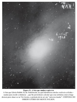 Fi gu ra 21. A foto que mu dou o uni ver so 
A foto que Edwin Hub ble fez de An drô me da, na qual iden ti fi cou es tre las va ri á veis ce fei das – 
usa das para me dir a dis tân cia –, que lhe per mi ti ram cal cu lar que essa ne bu lo sa es ta va lon ge 
de mais para si tu ar-se na Via Lác tea, e por tan to de via ser um “uni ver so in su lar”. COR TE SIA DO 
OB SER VA TÓ RIO DO MON TE WIL SON. 
 
