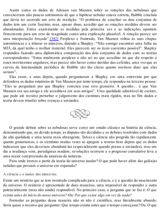 Assim como os dados de Adriaan van Maanen sobre as rotações das nebulosas que 
convenceram não poucos astrônomos de que a hipótese nebular estava correta, Hubble concluiu 
que devia ter ocorrido um erro de medição: “O problema de conciliar os dois conjuntos de 
dados tem um certo fascínio, mas, apesar disso, acredito que as rotações medidas devem ser 
abandonadas. Estive examinando as medidas pela primeira vez e as indicações apontam 
firmemente para um erro de magnitude como uma explicação plausível. A rotação parece ser 
uma interpretação forçada”.[382] Perplexo e frustrado, Van Maanen voltou às suas chapas 
astronômicas e a triturar os números, dizendo a Shapley : “Não consigo encontrar uma falha na 
M33, da qual tenho o melhor material. Eles parecem ser os mais coerentes possível”. Shapley 
respondeu fazendo uma diplomática comparação dos dois conjuntos de dados com as teorias 
correspondentes: “Estou totalmente perplexo e não sei no que acreditar no que diz respeito a 
esses movimentos angulares; mas parece não haver como duvidar das cefeidas, uma vez que as 
curvas da luminosidade periódica de Hubble são tão claras quanto ouvimos dizer que elas 
se ri am”. 
Elas eram, e anos depois, quando perguntaram a Shapley em uma entrevista por que 
defendera os dados rotatórios de Van Maanen por tanto tempo, ele respondeu na terceira pessoa: 
“Eles se perguntam por que Shapley cometeu esse erro grosseiro. A questão… é que Van 
Maanen era seu amigo e ele acreditava em seus amigos”. Uma qualidade admirável de caráter, 
que pode até mesmo perturbar o julgamento dos cientistas mais rígidos, mas no fim dados e 
te o ria de vem triun far so bre cren ças e ami za des. 
O grande debate sobre as nebulosas serve como um estudo clássico na história da ciência, 
demonstrando que, no devido tempo, as disputas são decididas e os debates resolvidos com dados 
de alta qualidade e uma teoria mais abrangente. Talvez a ciência não progrida tão rapidamente 
quanto gostaríamos, e os cientistas muitas vezes se apegam a teorias bem depois que os dados 
indicaram que eles deveriam abandoná-las (especialmente quando presos a amizades), mas um 
dia a mudança vem, paradigmas mudam, revoluções ocorrem e o progresso cumulativo leva a 
uma mai or com preen são da na tu re za da na tu re za. 
Para onde iremos a partir da teoria do universo insular? O que pode haver além das galáxias 
iso la das que po vo am o uni ver so em ex pan são? 
A ciência e o maior dos mistérios 
Existe um mistério que se tem mostrado complicado para a ciência, e é a questão do nascimento 
do universo. O mistério é apresentado de duas maneiras, uma impossível de responder e outra 
potencialmente (mas não ainda) respondível. No primeiro caso, a pergunta que se faz é: O que 
exis tia an tes do iní cio do nos so uni ver so? Ou: Por que exis te algo em vez de nada? 
Formular as perguntas dessa maneira não só não é científico, mas literalmente absurdo. 
Se ria qua se o mes mo que per gun tar: Que tem po exis tia an tes que o tem po co me ças se? Ou: O que 
 