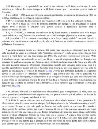 1 . Ω (ômega) = 1, a quantidade de matéria no universo: se Ω fosse maior que 1, teria 
entrado em colapso há muito tempo, e se Ω fosse menor que 1, nenhuma galáxia teria se 
for ma do. 
2. ɛ (épsilon) = .007, com que firmeza os núcleos atômicos se unem: se épsilon fosse .006 ou 
0.008, a ma té ria como co nhe ce mos não exis ti ria. 
3. D = 3, o nú me ro de di mensões em que vi ve mos: se D fos se 2 ou 4, a vida não exis ti ria. 
4. N = 1039, a razão da força do eletromagnetismo em relação à da gravidade: se tivesse 
alguns zeros a menos, o universo seria jovem demais e demasiado pequeno para o 
de sen vol vi men to da vida. 
5. Q = 1/100.000, a estrutura do universo: se Q fosse menor, o universo não teria traços 
ca rac te rís ti cos, e se Q fos se mai or, o uni ver so se ria do mi na do por gi gan tes cos bu ra cos ne gros. 
6. λ (lambda) = 0,7, a constante cosmológica, ou a força “antigravidade” que está fazendo o 
uni ver so se ex pan dir numa ve lo ci da de ace le ra da: se λ fosse maior, teria evitado que as estrelas e 
ga lá xi as se for mas sem. 
A perfeita sincronia desses seis números (há mais, mas esses são os principais) que tornou a 
vida possível às vezes é explicada pelo “princípio antrópico”, estabelecido pelos físicos John 
Barrow e Frank Tipler em seu livro escrito em 1986, The anthropic cosmological principle: “Não 
é só o homem que está adaptado ao universo. O universo está adaptado ao homem. Imagine um 
universo no qual uma ou outra das fundamentais constantes adimensionais da física seja alterada 
por uma pequena margem. O homem jamais teria existido num universo como esse. Essa é a 
questão central do princípio antrópico. Segundo esse princípio, um fator gerador de vida está no 
centro da maquinaria e criação do mundo”.[386] O princípio antrópico perturba os cientistas 
devido à sua antítese, o “princípio copernicano”, que afirma que não somos especiais. Os 
teóricos do de sign inteligente, os criacionistas e os teólogos afirmam que essa sincronia perfeita 
é uma prova da inteligência criativa de uma divindade, e o princípio antrópico é sua hipótese. Eu 
acredito que existam no mínimo seis alternativas a essa hipótese que confirmam o princípio 
co per ni ca no.[387] 
1. O universo não está tão perfeitamente sincronizado para o surgimento da vida, uma vez 
que a grande maioria do universo é espaço vazio, e a pouca matéria que ali existe – na forma de 
es tre las e pla ne tas – é qua se toda hos til à vida. 
2. A ideia de que o universo está perfeitamente sincronizado conosco é um problema de 
chauvinismo cósmico, uma variante do que Carl Sagan chamou de “chauvinismo do carbono”, 
ou a crença de que a vida não pode se basear em nada senão no carbono. Rejeitando o 
chau vi nis mo do car bo no, ve mos que o uni ver so não está em per fei ta sin cro nia co nos co; nós é que 
estamos em perfeita sincronia com ele. Temos dificuldade de imaginar como físicas diferentes 
podem produzir diferentes formas de vida, mas isso é possível. A ciência teve apenas quatro 
séculos para estudar a natureza da vida; a evolução teve 4 bilhões de anos para criar vida. A 
evolução é mais inteligente que a ciência. É muito simplório de nossa parte dizer que sabemos 
com cer te za que a vida não po de ria se de sen vol ver sob leis di fe ren tes. 
 