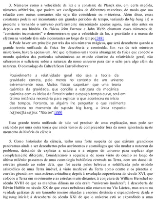 3. Números como a velocidade da luz e a constante de Planck são, em certa medida, 
números arbitrários, que podem ser configurados de diferentes maneiras, de modo que sua 
relação com outras constantes não seja tão coincidente ou misteriosa. Além disso, essas 
constantes podem ser inconstantes em grandes períodos de tempo, variando do big bang até o 
presente e tornando o universo perfeitamente sincronizado apenas agora, mas não antes ou 
depois em sua história. Os físicos John Barrow e John Webb chamam esses números de 
“constantes inconstantes” e demonstraram que a velocidade da luz, a gravidade e a massa do 
elé tron na ver da de têm sido in cons tan tes ao lon go do tem po.[388] 
4. Pode haver um princípio por trás dos seis números mágicos, que será descoberto quando a 
grande teoria unificada da física for descoberta e construída. Em vez de seis números 
misteriosos, haverá apenas um. Até que tenhamos uma teoria abrangente da física que conecte o 
mundo quântico das partículas subatômicas ao mundo cósmico da relatividade geral, não 
saberemos o suficiente sobre a natureza do nosso universo para dar o salto para algo além da 
na tu re za. O cos mó lo go da Cal te ch Sean Car roll ob ser va: 
Possivelmente a relatividade geral não seja a teoria da 
gravidade correta, pelo menos no contexto de um universo 
extremamente novo. Muitos físicos suspeitam que uma teoria 
quântica da gravidade, que concilie a estrutura da mecânica 
quântica com as ideias de Einstein sobre o espaço-tempo curvo, será em 
última instância necessária para explicar o que aconteceu no início 
dos tempos. Portanto, se alguém lhe perguntar o que realmente 
aconteceu no momento do suposto big bang, a única resposta 
honesta seria: “Não sei”.[389] 
Essa grande teoria unificada de tudo vai precisar de uma explicação, mas pode ser 
entendido por uma outra teoria que ainda temos de compreender fora da nossa ignorância neste 
mo men to da his tó ria da ci ên cia 
5. Como historiador da ciência, tenho uma forte suspeita de que existam grandiosos 
panoramas ainda a ser descobertos pelos astrônomos e cosmólogos que vão mudar a natureza do 
problema, deixando de explicar a natureza e a origem do universo para explicar algo 
completamente diferente. Consideremos a sequência de nossa visão do cosmo ao longo do 
último milênio: passamos de uma cosmologia babilônica centrada na Terra, com um dossel de 
estrelas girando ao redor dela, que foi aceita pelos hebreus e solidificada pelo modelo 
aristotélico de uma Terra imóvel, à visão medieval da Terra como centro e os planetas e 
estrelas girando em suas esferas cristalinas; depois à revolução copernicana do século XVI, que 
colocou a Terra em movimento e as estrelas muito distantes; à conjetura de William Herschel no 
século XVIII de que as manchas difusas no céu eram “universos insulares”; à descoberta de 
Edwin Hubble no século XX de que essas nebulosas não estavam na Via Láctea, mas eram na 
verdade galáxias de um tamanho imenso situadas a enorme distância e expandindo-se desde o 
big bang inicial; à descoberta do século XXI de que o universo está se expandindo a uma 
 