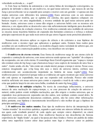 ve lo ci da de ace le ra da; a… o quê? 
6. Com base na história da astronomia e em outras linhas de investigação convergentes, eu 
gostaria de defender a ideia de um mul ti ver so, no qual nosso universo – que nasceu de um big 
bang e provavelmente vai se expandir para sempre e morrer com um gemido – é apenas um dos 
muitos universos com diferentes leis naturais.[390] Esses universos com os seis números 
mágicos vão gerar matéria, que se aglutina em estrelas, das quais algumas colapsam em 
buracos negros e em uma singularidade, a mesma entidade da qual nosso universo pode ter 
brotado. Assim, universos como o nosso dão origem a universos bebês com os mesmos seis 
números, e em alguns deles se desenvolve uma vida suficientemente inteligente para descobrir o 
processo darwiniano da evolução cósmica. Um multiverso contendo uma multidão de universos 
se encaixa nessa trajetória histórica de expansão dos horizontes cósmicos e reforça o milenar 
prin cí pio co per ni ca no de que nada mais so mos do que ato res fu ga zes nes te pros cê nio pla ne tá rio. 
Naturalmente, devemos aplicar as regras da ciência e do ceticismo a essa hipótese do 
multiverso com o mesmo vigor que aplicamos a qualquer outra. Existem boas razões para 
acre di tar em um mul ti ver so? Exis tem, e os mo de los che gam numa va ri e da de de sa bo res que, em 
con for mi da de com a nu me ra ção pa drão aci ma, vou clas si fi car em seis ti pos: 
1. O multiverso do eterno retorno. Essa forma de multiverso surge de um eterno ciclo de 
expansão e contração do universo, com nosso universo sendo apenas um “episódio” do colapso e 
da reexpansão, em um ciclo eterno. O cosmólogo Sean Carroll argumenta que “espaço e tempo 
não exis ti am an tes do big bang; o que cha ma mos bang é uma espécie de transição de uma fase a 
outra”. Assim sendo, ele diz, “não existe um estado inicial, porque o tempo é eterno. Nesse caso, 
estamos imaginando que o big bang não seja o início do universo inteiro, embora seja 
evidentemente um acontecimento importante na história de nossa região”.[391] Esse 
multiverso parece improvável porque todas as evidências até agora mostram que nosso universo 
não está apenas se expandindo, mas que sua expansão está acelerada. Parece não existir 
matéria suficiente em nosso universo para conter a expansão e trazê-la de volta a uma grande 
cri se que po de ria lan çá-lo em uma nova bo lha, re sul ta do de ou tro big bang.[392] 
2 . Multiverso de múltiplas criações. Na teoria da cosmologia inflacionária, o universo 
nasceu de uma nucleação do espaço-tempo, e, se esse processo de criação do universo é 
natural, então podem existir múltiplas nucleações, que dão origem a muitos universos, que se 
expandem mas permanecem separados uns dos outros, sem nenhum contato causal deles. Se 
esses universos causalmente desconexos existiram, porém, não há como obter informações 
deles; portanto, essa hipótese é inerentemente inverificável e não melhor do que a hipótese do 
prin cí pio an tró pi co.[393] 
3 . O multiverso dos muitos mundos. Esse tipo de multiverso deriva da interpretação dos 
“muitos mundos” da mecânica quântica, segundo a qual existe um número infinito de universos, 
nos quais cada resultado possível de cada opção que sempre esteve disponível, ou estará 
disponível, aconteceu em um deles. Esse multiverso baseia-se nas descobertas da famosa 
experiência da “dupla fenda”, na qual a luz passa por duas fendas e forma um padrão de ondas 
sobre uma superfície (como atirar duas pedras num lago e observar como os padrões 
 