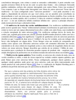 concêntricos interagem, com cristas e canais se somando e subtraindo). A parte estranha vem 
quando enviamos fótons de luz um de cada vez pelas duas fendas – eles continuam formando 
padrões ondulados, embora não estejam interagindo com outros fótons. Como isso acontece? 
Uma resposta é que os fótons estão interagindo com fótons de outros universos! Nesse tipo de 
multiverso – às vezes configurado como “universos paralelos” – você pode encontrar o seu 
duplo e, dependendo do universo em que você entrou, seu ser paralelo seria semelhante ou 
dessemelhante a você, um tema que se tornou predominante na ficção científica. Essa versão de 
multiverso, na minha opinião, não é aceitável. A ideia de existirem múltiplas versões de mim e 
de você – e em um multiverso infinito existiriam infinitos nós – parece a princípio absurda e 
ain da me nos pro vá vel que a al ter na ti va te ís ta. 
4 . O multiverso da teoria das cordas multidimensionais. Um multiverso multidimensional 
pode ocorrer quando uma “brana” tridimensional (estrutura membranosa na qual nosso universo 
existe) se move por um espaço dimensional mais alto e colide com outra brana, cujo resultado é 
a criação energizada de outro universo.[394] Um multiverso análogo deriva da teoria das 
cordas, que, segundo pelo menos um cálculo, permite dez500 mundos possíveis, todos com leis e 
cons tan tes di fe ren tes.[395] Isso significaria 1 seguido de quinhentos zeros de universos possíveis 
(lembre-se que 1 seguido de doze zeros é 1 trilhão!). Se isso for verdade, seria um milagre não 
haver vida inteligente em alguns deles. Victor Stenger criou um modelo de computador que 
analisa como apenas cem diferentes universos seriam sob constantes diferentes das nossas, 
estendendo-se de cinco ordens de magnitude acima a cinco ordens de magnitude abaixo de seus 
valores em nosso universo. Stenger descobriu que estrelas de no mínimo 1 bilhão de anos – 
necessários para a produção de elementos pesados capazes de produzir vida – surgiriam numa 
am pla abran gên cia de parâ me tros em no mí ni mo me ta de dos uni ver sos des se seu mo de lo.[396] 
5. Multiverso da espuma quântica. Neste modelo, os universos são criados do nada, mas, na 
versão científica ex ni hi lo, o nada do vácuo espacial na verdade contém espuma quântica, que 
pode flutuar para criar universos bebês. Nessa configuração, qualquer objeto quântico, em 
qualquer estado quântico, pode gerar um novo universo, cada um deles representando cada 
estado possível de cada possível objeto.[397] Essa é a explicação de Stephen Hawking para o 
pro ble ma da per fei ta sin cro nia que ele apre sen tou na dé ca da de 1990: 
Por que o universo está tão próximo da linha divisória entre entrar de 
novo em colapso e expandir-se indefinidamente? Para estarmos tão 
perto quanto estamos hoje, o ritmo de expansão inicialmente tinha 
que ser escolhido de maneira fantasticamente precisa. Se o ritmo 
de expansão um segundo depois do big bang tivesse sido menor que uma 
parte em 10 10 , o universo teria entrado em colapso depois de alguns 
milhões de anos. Se tivesse sido maior que uma parte em 10 10, o universo 
teria permanecido vazio depois de alguns milhões de anos. Em 
nenhum dos casos ele teria durado tempo suficiente para que a vida se 
desenvolvesse. Assim, era preciso apelar para o princípio 
antrópico ou encontrar alguma explicação física para o fato de o 
universo ser como é.[398] 
 