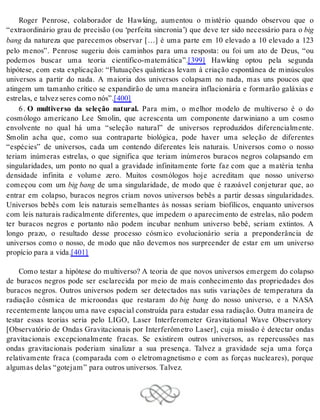 Roger Penrose, colaborador de Hawking, aumentou o mistério quando observou que o 
“extraordinário grau de precisão (ou ‘perfeita sincronia’) que deve ter sido necessário para o big 
bang da natureza que parecemos observar […] é uma parte em 10 elevado a 10 elevado a 123 
pelo menos”. Penrose sugeriu dois caminhos para uma resposta: ou foi um ato de Deus, “ou 
podemos buscar uma teoria científico-matemática”.[399] Hawking optou pela segunda 
hipótese, com esta explicação: “Flutuações quânticas levam à criação espontânea de minúsculos 
universos a partir do nada. A maioria dos universos colapsam no nada, mas uns poucos que 
atingem um tamanho crítico se expandirão de uma maneira inflacionária e formarão galáxias e 
es tre las, e tal vez se res como nós”.[400] 
6 . O multiverso da seleção natural. Para mim, o melhor modelo de multiverso é o do 
cosmólogo americano Lee Smolin, que acrescenta um componente darwiniano a um cosmo 
envolvente no qual há uma “seleção natural” de universos reproduzidos diferencialmente. 
Smolin acha que, como sua contraparte biológica, pode haver uma seleção de diferentes 
“espécies” de universos, cada um contendo diferentes leis naturais. Universos como o nosso 
teriam inúmeras estrelas, o que significa que teriam inúmeros buracos negros colapsando em 
singularidades, um ponto no qual a gravidade infinitamente forte faz com que a matéria tenha 
densidade infinita e volume zero. Muitos cosmólogos hoje acreditam que nosso universo 
começou com um big bang de uma singularidade, de modo que é razoável conjeturar que, ao 
entrar em colapso, buracos negros criam novos universos bebês a partir dessas singularidades. 
Universos bebês com leis naturais semelhantes às nossas seriam biofílicos, enquanto universos 
com leis naturais radicalmente diferentes, que impedem o aparecimento de estrelas, não podem 
ter buracos negros e portanto não podem incubar nenhum universo bebê, seriam extintos. A 
longo prazo, o resultado desse processo cósmico evolucionário seria a preponderância de 
universos como o nosso, de modo que não devemos nos surpreender de estar em um universo 
pro pí cio para a vida.[401] 
Como testar a hipótese do multiverso? A teoria de que novos universos emergem do colapso 
de buracos negros pode ser esclarecida por meio de mais conhecimento das propriedades dos 
buracos negros. Outros universos podem ser detectados nas sutis variações de temperatura da 
radiação cósmica de microondas que restaram do big bang do nosso universo, e a NASA 
re cen te men te lan çou uma nave es pa ci al cons tru í da para es tu dar essa ra di a ção. Ou tra ma nei ra de 
testar essas teorias seria pelo LIGO, Laser Interferometer Gravitational Wave Observatory 
[Observatório de Ondas Gravitacionais por Interferômetro Laser], cuja missão é detectar ondas 
gravitacionais excepcionalmente fracas. Se existirem outros universos, as repercussões nas 
ondas gravitacionais poderiam sinalizar a sua presença. Talvez a gravidade seja uma força 
relativamente fraca (comparada com o eletromagnetismo e com as forças nucleares), porque 
al gu mas de las “go te jam” para ou tros uni ver sos. Tal vez. 
 