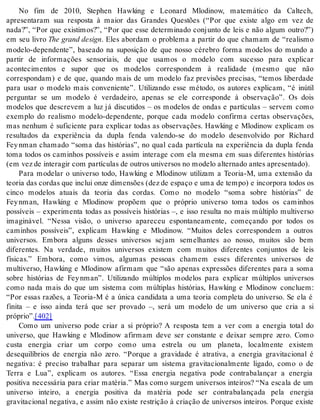 No fim de 2010, Stephen Hawking e Leonard Mlodinow, matemático da Caltech, 
apresentaram sua resposta à maior das Grandes Questões (“Por que existe algo em vez de 
nada?”, “Por que existimos?”, “Por que esse determinado conjunto de leis e não algum outro?”) 
em seu livro The grand de sign. Eles abordam o problema a partir do que chamam de “realismo 
modelo-dependente”, baseado na suposição de que nosso cérebro forma modelos do mundo a 
partir de informações sensoriais, de que usamos o modelo com sucesso para explicar 
acontecimentos e supor que os modelos correspondem à realidade (mesmo que não 
correspondam) e de que, quando mais de um modelo faz previsões precisas, “temos liberdade 
para usar o modelo mais conveniente”. Utilizando esse método, os autores explicam, “é inútil 
perguntar se um modelo é verdadeiro, apenas se ele corresponde à observação”. Os dois 
modelos que descrevem a luz já discutidos – os modelos de ondas e partículas – servem como 
exemplo do realismo modelo-dependente, porque cada modelo confirma certas observações, 
mas nenhum é suficiente para explicar todas as observações. Hawking e Mlodinow explicam os 
resultados da experiência da dupla fenda valendo-se do modelo desenvolvido por Richard 
Fey nman chamado “soma das histórias”, no qual cada partícula na experiência da dupla fenda 
toma todos os caminhos possíveis e assim interage com ela mesma em suas diferentes histórias 
(em vez de in te ra gir com par tí cu las de ou tros uni ver sos no mo de lo al ter na do an tes apre sen ta do). 
Para modelar o universo todo, Hawking e Mlodinow utilizam a Teoria-M, uma extensão da 
teoria das cordas que inclui onze dimensões (dez de espaço e uma de tempo) e incorpora todos os 
cinco modelos atuais da teoria das cordas. Como no modelo “soma sobre histórias” de 
Fey nman, Hawking e Mlodinow propõem que o próprio universo toma todos os caminhos 
possíveis – experimenta todas as possíveis histórias –, e isso resulta no mais múltiplo multiverso 
imaginável. “Nessa visão, o universo apareceu espontaneamente, começando por todos os 
caminhos possíveis”, explicam Hawking e Mlodinow. “Muitos deles correspondem a outros 
universos. Embora alguns desses universos sejam semelhantes ao nosso, muitos são bem 
diferentes. Na verdade, muitos universos existem com muitos diferentes conjuntos de leis 
físicas.” Embora, como vimos, algumas pessoas chamem esses diferentes universos de 
multiverso, Hawking e Mlodinow afirmam que “são apenas expressões diferentes para a soma 
sobre histórias de Fey nman”. Utilizando múltiplos modelos para explicar múltiplos universos 
como nada mais do que um sistema com múltiplas histórias, Hawking e Mlodinow concluem: 
“Por essas razões, a Teoria-M é a única candidata a uma teoria completa do universo. Se ela é 
finita – e isso ainda terá que ser provado –, será um modelo de um universo que cria a si 
pró prio”.[402] 
Como um universo pode criar a si próprio? A resposta tem a ver com a energia total do 
universo, que Hawking e Mlodinow afirmam deve ser constante e deixar sempre zero. Como 
custa energia criar um corpo como uma estrela ou um planeta, localmente existem 
desequilíbrios de energia não zero. “Porque a gravidade é atrativa, a energia gravitacional é 
negativa: é preciso trabalhar para separar um sistema gravitacionalmente ligado, como o de 
Terra e Lua”, explicam os autores. “Essa energia negativa pode contrabalançar a energia 
positiva necessária para criar matéria.” Mas como surgem universos inteiros? “Na escala de um 
universo inteiro, a energia positiva da matéria pode ser contrabalançada pela energia 
gravitacional negativa, e assim não existe restrição à criação de universos inteiros. Porque existe 
 
