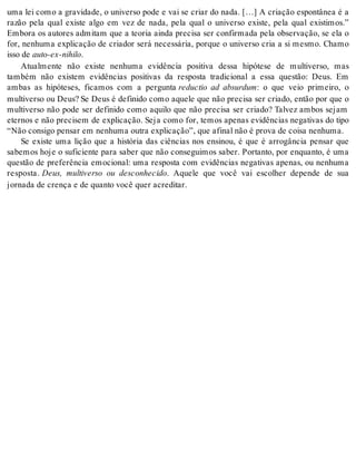 uma lei como a gravidade, o universo pode e vai se criar do nada. […] A criação espontânea é a 
razão pela qual existe algo em vez de nada, pela qual o universo existe, pela qual existimos.” 
Embora os autores admitam que a teoria ainda precisa ser confirmada pela observação, se ela o 
for, nenhuma explicação de criador será necessária, porque o universo cria a si mesmo. Chamo 
isso de auto-ex-ni hi lo. 
Atualmente não existe nenhuma evidência positiva dessa hipótese de multiverso, mas 
também não existem evidências positivas da resposta tradicional a essa questão: Deus. Em 
ambas as hipóteses, ficamos com a pergunta reductio ad absurdum: o que veio primeiro, o 
multiverso ou Deus? Se Deus é definido como aquele que não precisa ser criado, então por que o 
multiverso não pode ser definido como aquilo que não precisa ser criado? Talvez ambos sejam 
eternos e não precisem de explicação. Seja como for, temos apenas evidências negativas do tipo 
“Não con si go pen sar em ne nhu ma ou tra ex pli ca ção”, que afi nal não é pro va de coi sa ne nhu ma. 
Se existe uma lição que a história das ciências nos ensinou, é que é arrogância pensar que 
sabemos hoje o suficiente para saber que não conseguimos saber. Portanto, por enquanto, é uma 
questão de preferência emocional: uma resposta com evidências negativas apenas, ou nenhuma 
resposta. Deus, multiverso ou desconhecido. Aquele que você vai escolher depende de sua 
jor na da de cren ça e de quan to você quer acre di tar. 
 