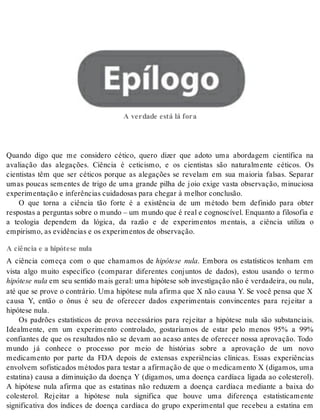 Epílogo A verdade está lá fora 
A ver da de está lá fora 
Quando digo que me considero cético, quero dizer que adoto uma abordagem científica na 
avaliação das alegações. Ciência é ceticismo, e os cientistas são naturalmente céticos. Os 
cientistas têm que ser céticos porque as alegações se revelam em sua maioria falsas. Separar 
umas poucas sementes de trigo de uma grande pilha de joio exige vasta observação, minuciosa 
ex pe ri men ta ção e in fe rên ci as cui da do sas para che gar à me lhor con clu são. 
O que torna a ciência tão forte é a existência de um método bem definido para obter 
res pos tas a per gun tas so bre o mun do – um mun do que é real e cog nos cí vel. En quan to a fi lo so fia e 
a teologia dependem da lógica, da razão e de experimentos mentais, a ciência utiliza o 
em pi ris mo, as evi dên ci as e os ex pe ri men tos de ob ser va ção. 
A ciência e a hipótese nula 
A ciência começa com o que chamamos de hipótese nula. Embora os estatísticos tenham em 
vista algo muito específico (comparar diferentes conjuntos de dados), estou usando o termo 
hi pó te se nula em seu sen ti do mais ge ral: uma hi pó te se sob in ves ti ga ção não é ver da dei ra, ou nula, 
até que se prove o contrário. Uma hipótese nula afirma que X não causa Y. Se você pensa que X 
causa Y, então o ônus é seu de oferecer dados experimentais convincentes para rejeitar a 
hi pó te se nula. 
Os padrões estatísticos de prova necessários para rejeitar a hipótese nula são substanciais. 
Idealmente, em um experimento controlado, gostaríamos de estar pelo menos 95% a 99% 
confiantes de que os resultados não se devam ao acaso antes de oferecer nossa aprovação. Todo 
mundo já conhece o processo por meio de histórias sobre a aprovação de um novo 
medicamento por parte da FDA depois de extensas experiências clínicas. Essas experiências 
envolvem sofisticados métodos para testar a afirmação de que o medicamento X (digamos, uma 
estatina) causa a diminuição da doença Y (digamos, uma doença cardíaca ligada ao colesterol). 
A hipótese nula afirma que as estatinas não reduzem a doença cardíaca mediante a baixa do 
colesterol. Rejeitar a hipótese nula significa que houve uma diferença estatisticamente 
significativa dos índices de doença cardíaca do grupo experimental que recebeu a estatina em 
 