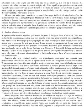sabermos como eles fazem isso não torna seu ato paranormal, e o fato de a maioria dos 
cientistas não saber como os truques de mágica são feitos significa que precisamos estar mais 
vigilantes em nossos controles quando testarmos médiuns, até mesmo incluindo um mágico em 
nossa equipe de pesquisa. O argumento para a incredulidade – se não consigo explicar, então 
deve ser ver da de – não vale na ci ên cia. 
Mesmo com todos esses controles, a certeza ainda escapa à ciência. O método científico é o 
melhor instrumento já concebido para diferenciar padrões verdadeiros e falsos, distinguir entre 
realidade e fantasia e detectar bobagens, mas não devemos nos esquecer de que podemos estar 
errados. Rejeitar uma hipótese nula não é garantia de verdade; no entanto, deixar de rejeitar a 
hipótese nula não torna a alegação falsa. Precisamos manter a mente aberta, mas não tanto a 
pon to de dei xar o cé re bro cair. Ver da des pro vi só ri as são o me lhor que po de mos fa zer. 
A ciência e o ônus da prova 
A hipótese nula também significa que o ônus da prova é de quem faz a afirmação. Certa vez, 
participei do programa Larry King Live para discutir óvnis (seu tema favorito), na companhia de 
uma mesa cheia de ufólogos (uma proporção de cinco crentes para cada cético parece ser a 
norma em programas de tevê que tratam desses temas). As perguntas de Larry para nós, 
céticos, geralmente ignoram esse princípio fundamental da ciência. (“Dr. Shermer, o senhor tem 
uma explicação para a visão de um óvni que o sr. X teve às 3 da manhã de lugar nenhum, no 
Arizona?” Se não tenho, a suposição é de que se trate de um objeto extraterrestre.) O ônus da 
prova não é dos céticos que não acreditam em óvnis; cabe a quem faz a afirmação provar que 
ele é ex tra ter res tre. 
Embora não seja possível realizar um experimento controlado que produza uma 
probabilidade estatística de rejeitar a hipótese nula de que os alienígenas não estão visitando a 
Terra, provar que eles estão seria simples: mostrem-nos uma nave espacial alienígena ou um 
corpo extraterrestre. Até então, continuem procurando e voltem quando tiverem algo a nos 
mostrar. Infelizmente para os ufólogos, os cientistas não podem aceitar como prova definitiva da 
visita de extraterrestres evidências como fotos embaçadas, vídeos granulados e histórias sobre 
luzes estranhas no céu. Fotos e vídeos são quase sempre fruto de má percepção e podem ser 
facilmente adulterados, e luzes no céu têm muitas explicações prosaicas: cintilações aéreas, 
balões iluminados, aeronaves experimentais, helicópteros, nuvens, gás natural ou mesmo o 
planeta Vênus, que, quando alguém está dirigindo em uma rodovia ondulada e longe das luzes 
urbanas, realmente parece ser uma luz brilhante seguindo o carro. Documentos governamentais 
com parágrafos cortados também não valem como evidência de contato extraterrestre, porque 
sabemos que os governos mantêm segredos por muitas razões ligadas à defesa militar e à 
segurança nacional. Sim, governos mentem para seus cidadãos, mas mentir sobre X não torna Y 
ver da dei ro. Se gre dos ter res tres não sig ni fi cam ma no bras de ocul ta ção de ex tra ter res tres. 
Muitas alegações dessa natureza baseiam-se em evidências negativas. Ou seja, se a ciência 
não consegue explicar X, então sua explicação para X é necessariamente verdadeira. Não é 
assim. Em ciência, muitos mistérios permanecem sem explicação até que surjam novas 
evidências, e os problemas quase sempre ficam sem solução até um novo dia. Lembro um 
mistério na cosmologia no início dos anos 1990, segundo o qual parecia haver estrelas mais 
 
