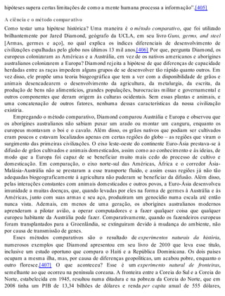 hi pó te ses su pe ra cer tas li mi ta ções de como a men te hu ma na pro ces sa a in for ma ção”.[405] 
A ciência e o método comparativo 
Como testar uma hipótese histórica? Uma maneira é o método comparativo, que foi utilizado 
brilhantemente por Jared Diamond, geógrafo da UCLA, em seu livro Guns, germs, and steel 
[Armas, germes e aço], no qual explica os índices diferenciais de desenvolvimento de 
civilizações espalhadas pelo globo nos últimos 13 mil anos.[406] Por que, pergunta Diamond, os 
europeus colonizaram as Américas e a Austrália, em vez de os nativos americanos e aborígines 
australianos colonizarem a Europa? Diamond rejeita a hipótese de que diferenças de capacidade 
herdadas entre as raças impedem alguns grupos de se desenvolver tão rápido quanto outros. Em 
vez disso, ele propõe uma teoria biogeográfica que tem a ver com a disponibilidade de grãos e 
animais desencadearem o desenvolvimento da agricultura, da metalurgia, da escrita, da 
produção de bens não alimentícios, grandes populações, burocracias militar e governamental e 
outros componentes que deram origem às culturas ocidentais. Sem essas plantas e animais, e 
uma concatenação de outros fatores, nenhuma dessas características da nossa civilização 
exis ti ria. 
Empregando o método comparativo, Diamond comparou Austrália e Europa e observou que 
os aborígines australianos não sabiam puxar um arado ou montar um canguru, enquanto os 
europeus montavam o boi e o cavalo. Além disso, os grãos nativos que podiam ser cultivados 
eram poucos e estavam localizados apenas em certas regiões do globo – as regiões que viram o 
surgimento das primeiras civilizações. O eixo leste-oeste do continente Euro-Ásia prestava-se à 
difusão de grãos cultivados e animais domesticados, assim como ao conhecimento e às ideias, de 
modo que a Europa foi capaz de se beneficiar muito mais cedo do processo de cultivo e 
domesticação. Em comparação, o eixo norte-sul das Américas, África e o corredor Ásia- 
Malásia-Austrália não se prestaram a esse transporte fluido, e assim essas regiões já não tão 
adequadas biogeograficamente à agricultura não puderam se beneficiar da difusão. Além disso, 
pelas interações constantes com animais domesticados e outros povos, a Euro-Ásia desenvolveu 
imunidade a muitas doenças, que, quando levadas por eles na forma de germes à Austrália e às 
Américas, junto com suas armas e seu aço, produziram um genocídio numa escala até então 
nunca vista. Ademais, em menos de uma geração, os aborígines australianos modernos 
aprenderam a pilotar avião, a operar computadores e a fazer qualquer coisa que qualquer 
europeu habitante da Austrália pode fazer. Comparativamente, quando os fazendeiros europeus 
foram transplantados para a Groenlândia, se extinguiram devido à mudança do ambiente, não 
por cau sa de trans mis são de ge nes. 
Esses métodos comparativos são o resultado de experimentos naturais da história, 
numerosos exemplos que Diamond apresentou em seu livro de 2010 que leva esse título, 
inclusive um estudo oportuno que compara o Haiti e a República Dominicana. Os dois países 
ocupam a mesma ilha, mas, por causa de diferenças geopolíticas, um acabou pobre, enquanto o 
outro floresce.[407] O que aconteceu? Esse é um experimento natural de fronteiras, 
semelhante ao que ocorreu na península coreana. A fronteira entre a Coreia do Sul e a Coreia do 
Norte, estabelecida em 1945, resultou numa ditadura e na pobreza da Coreia do Norte, que em 
2008 tinha um PIB de 13,34 bilhões de dólares e renda per capita anual de 555 dólares, 
 