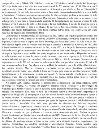 comparados com o PIB de 929,1 bilhões e renda de 19.295 dólares da Coreia do Sul. Pense que 
diferença faria para a sua vida ter uma renda anual de 555 dólares ou 19.295 dólares, e você 
poderá sentir a força do método comparativo. A fronteira que divide a ilha de Hispaniola é 
impressionante: de um lado, uma terra verde e florestada, enquanto do outro lado a terra é árida 
e desmatada. Frentes meteorológicas carregadas de chuva chegam do leste e deságuam no lado 
oriental da ilha, ocupado pela República Dominicana, deixando o lado oeste mais seco e com 
solos menos férteis para a produtividade agrícola. O desmatamento das poucas árvores do lado 
haitiano levou à erosão do solo, à diminuição da sua fertilidade, à perda de madeira para a 
indústria de construção e para a produção de carvão, sedimentos pesados nos rios e menor 
proteção das bacias hidrográficas, com baixa energia hidrelétrica. Isso estabeleceu um ciclo 
ne ga ti vo de de gra da ção am bi en tal no Hai ti. 
Comparando a história política dos dois lados da ilha, vemos um segundo grupo de fatores em 
ação. A par tir de 1492, o ir mão de Cris tó vão Co lom bo, Bar to lo meu, co lo ni zou a His pa ni o la para a 
Espanha, estabelecendo a capital em Santo Domingo, na foz do rio Ozama, no lado leste da ilha. 
Dois séculos depois, com as tensões entre França e Espanha, o Tratado de Ry swick, de 1697, deu 
à França o domínio da metade ocidental da ilha, e em 1777, por força do Tratado de Aranjuez, 
foi estabelecida permanentemente uma fronteira entre os dois lados. Porque a França era mais 
rica que a Espanha e a escravidão era parte integrante de sua economia, a Hispaniola ocidental 
transformou-se num centro do comércio de escravos, com uma população de 85% deles. A 
metade oriental, sob governo espanhol, tinha apenas 10% a 15% de escravos. Os números são 
espantosos: cerca de 500 mil escravos no lado oeste da ilha, comparados com apenas 15 mil a 30 
mil escravos no lado leste. Por algum tempo, o Haiti foi mais rico que a República Dominicana. 
Por algum tempo. Mas a economia escravista gerou uma densidade populacional 
significativamente maior, que, aliada à fome da França pela madeira da ilha, levou ao rápido 
desmatamento e à subsequente miséria ambiental. A língua crioula, criada pelos escravos 
haitianos e que não era falada por ninguém mais no mundo, isolou ainda mais o Haiti do 
in tercâm bio eco nô mi co e cul tu ral que gera pros pe ri da de. 
No século XIX, quando haitianos e dominicanos conquistaram sua independência, outra 
diferença se revelou. As revoltas de escravos haitianos foram violentas e a intervenção de 
Napoleão para tentar restaurar a ordem resultou numa profunda desconfiança dos europeus em 
relação aos haitianos. Eles nada sabiam de comércio futuro e investimentos, importação e 
exportação, imigração ou emigração, e por isso não se beneficiaram economicamente desses e 
de outros fatores. A independência dominicana, ao contrário, se fez com pouca violência e, 
durante décadas, se alternou com o controle por parte da Espanha, que em 1865 decidiu que não 
queria mais o território. Por todo esse período, os dominicanos falaram espanhol, 
desenvolveram a exportação, mantiveram o comércio com países da Europa e atraíram 
investidores europeus e uma população imigrante diversificada, formada de alemães, italianos, 
libaneses e austríacos, que ajudaram a construir uma economia vibrante. Ambos os países 
foram dominados por ditadores em meados do século XIX. O domínio de Rafael Trujillo sobre a 
República Dominicana representou um considerável crescimento econômico devido ao desejo 
do ditador de enriquecimento próprio, o que gerou uma vibrante indústria exportadora (na 
maioria, propriedade do ditador); cientistas e engenheiros florestais foram trazidos para 
preservar as florestas de uso pessoal de Trujillo e lucro de suas empresas madeireiras. O ditador 
 