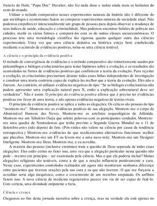 francês do Haiti, “Papa Doc” Duvalier, não fez nada disso e isolou ainda mais os haitianos do 
res to do mun do. 
Utilizar o método comparativo nesses experimentos naturais da história não é diferente do 
que sociólogos e economistas fazem ao comparar experimentos naturais da sociedade atual. Não 
po de mos em po bre cer in ten ci o nal men te um gru po de pes so as para de pois ob ser var a mu dan ça de 
seus índices de saúde, educação e criminalidade. Mas podemos encontrar bolsões de pobreza nas 
cidades, medir os vários fatores e compará-los com os de outras classes socioeconômicas. O 
processo tem uma metodologia científica tão rigorosa quanto qualquer outra das ciências 
experimentais. Uma vez que uma ciência dedutiva ou histórica esteja bem estabelecida 
me di an te o acú mu lo de evi dên ci as po si ti vas, tor na-se uma ci ên cia tes tá vel. 
A ciência e o princípio da evidência positiva 
O método de convergência de evidências e o método comparativo são rotineiramente usados por 
paleontólogos e biólogos evolucionários para testar hipóteses sobre a evolução, e os resultados são 
acumulados na forma de evidências positivas que confirmem a teoria da evolução. Para rejeitar 
a evolução, os criacionistas precisariam desatar todas essas linhas independentes de investigação 
e construir uma teoria contrária capaz de explicá-las melhor que a teoria da evolução. Eles não o 
fi ze ram. Ao con trá rio, só uti li zam evi dên ci as ne ga ti vas do tipo: “Se os bi ó lo gos evo lu ci o ná ri os não 
podem apresentar uma explicação natural para X, então a explicação sobrenatural deve ser 
verdadeira”. Não é assim. O princípio da evidência positiva afirma que é preciso ter evidências 
po si ti vas em fa vor de uma te o ria, e não ape nas evi dên ci as ne ga ti vas de te o ri as ri vais. 
O prin cí pio da evi dên cia po si ti va se apli ca a to das as ale ga ções. Os cé ti cos são pes so as do tipo 
“mostrem-me”. Mostrem-me as evidências positivas de sua alegação. Mostrem-me o corpo do 
Abominável Homem das Neves. Mostrem-me os artefatos arqueológicos de Atlântida. 
Mostrem-me um Tabuleiro Ouija que soletre palavras com os participantes vendados. Mostrem-me 
uma quadra de Nostradamus que tenha previsto a Segunda Guerra Mundial ou o 11 de 
Se tem bro an tes (não depois) do fato. (Pós-visões não valem na ciência por causa da tendência 
retrospectiva.) Mostrem-me evidências de que medicamentos alternativos funcionam melhor 
que placebos. Mostrem-me um ET ou levem-me a uma nave-mãe. Mostrem-me um Designer 
In te li gen te. Mos trem-me Deus. Mos trem-me, e eu acre di to. 
A maioria das pessoas (inclusive cientistas) trata a questão de Deus separada de todas essas 
alegações. Elas estão certas ao fazer isso, uma vez que a alegação particular nessa questão não 
pode – mesmo em princípio – ser examinada pela ciência. Mas o que ela poderia incluir? Muitas 
alegações religiosas são testáveis, como a de que a oração influencia positivamente a cura. 
Nesse caso, experimentos controlados realizados até agora não mostraram nenhuma diferença 
entre pacientes que tiveram orações pela sua cura e os que não tiveram. O que me forçaria a 
acreditar seria algo inequívoco, como o crescimento de um membro amputado. Os anfíbios 
fazem isso. A nova ciência da medicina regenerativa parece em via de ser capaz de fazê-lo. 
Com cer te za, uma di vin da de oni po ten te o fa ria. 
Ciência e crença 
Chegamos ao fim desta jornada narrativa sobre a crença, mas na verdade ela está apenas no 
 