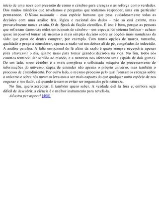 início de uma nova compreensão de como o cérebro gera crenças e as reforça como verdades. 
Dos muitos mistérios que revelamos e perguntas que tentamos responder, uma em particular 
permanece. O Homo rationalis – essa espécie humana que pesa cuidadosamente todas as 
decisões com uma análise fria, lógica e racional dos dados – não só está extinto, mas 
provavelmente nunca existiu. O dr. Spock da ficção científica. E isso é bom, porque as pessoas 
que sofreram danos das redes emocionais do cérebro – em especial do sistema límbico – acham 
quase impossível tomar até mesmo a mais simples decisão sobre as opções mais mundanas da 
vida: que pasta de dentes comprar, por exemplo. Com tantas opções de marca, tamanho, 
qualidade e preço a considerar, apenas a razão vai nos deixar ali de pé, congelados de indecisão. 
A análise paralisa. A falta emocional de fé além da razão é quase sempre necessária apenas 
para atravessar o dia, quanto mais para tomar grandes decisões na vida. No fim, todos nós 
estamos tentando dar sentido ao mundo, e a natureza nos ofereceu uma espada de dois gumes. 
De um lado, nosso cérebro é a mais complexa e sofisticada máquina de processamento de 
informações do universo, capaz de entender não apenas o próprio universo, mas também o 
processo de entendimento. Por outro lado, o mesmo processo pelo qual formamos crenças sobre 
o universo e sobre nós mesmos leva-nos a ser mais capazes do que qualquer outra espécie de nos 
en ga nar e nos ilu dir, até quan do ten ta mos evi tar ser en ga na dos pela na tu re za. 
No fim, quero acreditar. E também quero saber. A verdade está lá fora e, embora seja 
di fí cil de des co brir, a ci ên cia é o me lhor ins tru men to para re ve lá-la. 
Ad as tra per as pe ra! [408] 
 