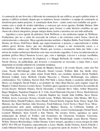 Agradecimentos 
A cons tru ção de um li vro não é di fe ren te da cons tru ção de um edi fí cio, no qual o pú bli co lei tor vê 
apenas o edifício acabado, depois que os andaimes foram retirados e a equipe de construção se 
transferiu para outros projetos. A construção deste livro – assim como meu trabalho em geral – 
contou com a ajuda de muitos indivíduos, a começar por meus agentes, Katinka Matson, John 
Brockman e Max Brockman, que contribuem para formar o estilo literário científico no que 
cha mo de ci ên cia in te gra ti va, por que in te gra da dos, te o ria e nar ra ti va em um todo uni fi ca do. 
Agradeço a meu agente de palestras, Scott Wolfman, e sua ambiciosa equipe na Wolfman 
Productions, por ter a visão do mercado da ciência e do ceticismo como forma viável de 
entretenimento e educação. Meus agradecimentos também a Stephen Rubin, Paul Golob e Robin 
Dennis, da Henry Holt/Times Books, que supervisionaram o projeto, e especialmente à minha 
editora geral, Serena Jones, que me disciplinou a chegar a um manuscrito coeso, e à 
extraordinária editora copy Michelle Daniel, que revisou o manuscrito linha por linha e me 
salvou de muitos embaraços literários com suas excelentes sugestões. E meu reconhecimento ao 
produtor gráfico Mery l Sussman Levavi, que, com a tipologia, o layout e o de sign escolhidos, 
elevou o livro a um patamar de elegância, e a Maggie Richards, de vendas e marke ting, e a 
Nicole Dewey, da publicidade, por levarem o manuscrito ao mercado, a etapa final e mais 
im por tan te no mun do edi to ri al em cons tan te mu dan ça. 
Também desejo agradecer à equipe da Skeptics Society e da revista Skep tic, entre eles Pat 
Linse, Nicole McCullough, Ann Edwards, Daniel Loxton, William Bull, Jim Smith, Jerry 
Friedman, assim como ao editor sênior Frank Miele, aos cientistas sêniores David Naiditch, 
Bernard Leikind, Liam McDaid, Claudio Maccone e Thomas McDonough, aos editores 
colaboradores Tim Callahan, Harriet Hall, Phil Molé e James Randi; à assistente editorial Sara 
Meric; ao fotógrafo David Patton e ao produtor de vídeo Brad Davies, pelo registro visual da 
Skep tics’ Cal te ch Sci en ce Lec tu re Se ri es. Tam bém que ro agra de cer aos mem bros do con se lho da 
revista Skep tic: Richard Abanes, David Alexander, o falecido Steve Allen, Arthur Benjamin, 
Roger Bingham, Napoleon Chagnon, K. C. Cole, Jared Diamond, Clay ton J. Drees, Mark Edward, 
George Fischbeck, Greg Forbes, o falecido Stephen Jay Gould, John Gribbin, Steve Harris, 
William Jarvis, Lawrence Krauss, Gerald Larue, William McComas, John Mosley, Bill Ny e, 
Richard Olson, Donald Prothero, James Randi, Vincent Sarich, Eugenie Scott, Nancy Segal, Elie 
Shneour, Jay Stuart Snelson, Julia Sweeney, Frank Sulloway, Carol Tavris e Stuart Vy se. Meus 
agradecimentos pelo apoio institucional da Skeptics Society, no California Institute of 
Te ch no logy , vão para Su san Da vis, Eric Wood, Hall Daily , Lau rel Au cham paugh, Ch ris tof Koch, 
Leonard Mlodinow, Sean Carroll e Kip Thorne. Da mesma forma, agradeço ao apoio 
institucional da School of Politics and Economics da Claremont Graduate University, 
principalmente a Paul Zak, Wendy Martin, Mary Ellen Wanderlingh, Laura Beavin, Thomas 
Willett, Thomas Borcherding e Arthur Denzau. Como sempre, agradeço a meus amigos da rádio 
KPCC 89,3 FM em Pasadena, especialmente a Larry Mantle, Jackie Oclaray, Karen Fritsche e 
Linda Othenin-Girard. Gostaria de agradecer ao generoso apoio de Jerome V. Broschart, Tom 
 