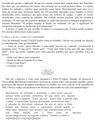 recebido por escrito a explicação de que eles jamais cairiam num engodo desse tipo. Rosenhan 
lhes disse que, nos próximos três meses, lhes enviaria um ou mais pacientes falsos, e a equipe 
médica foi instruída a registrar quais pacientes eram falsos. Demonstrando mais uma vez a 
força da crença para interpretar dados, dos 193 pacientes internados nesse hospital, 41 foram 
classificados como impostores por pelo menos um membro da equipe, e outros 42 foram 
classificados como suspeitos de falsidade. Na verdade, ne nhum paciente falso foi enviado à 
instituição. “É claro que não podemos distinguir os sadios dos insanos em hospitais psiquiátricos”, 
concluiu Rosenhan. “O próprio hospital se impõe um ambiente em que o significado do 
com por ta men to pode ser fa cil men te mal-in ter pre ta do.” 
A pessoa vê aquilo em que acredita. O rótulo é o comportamento. A teoria molda os dados. 
Os con cei tos de ter mi nam as per cep ções. 
Conheça a mente e conhecerá a humanidade 
Livre da instituição mental, Chick D’Arpino voltou ao trabalho e iniciou sua jornada em direção 
ao en ten di men to. Com que fi na li da de? 
– Antes de morrer quero entender a capacidade humana de responder corretamente a 
perguntas como “O que sou?”, “Quem sou?”, “Existe uma fonte lá fora que sabe que estamos 
aqui?”. Acho que tenho respostas para essas grandes questões que quero partilhar antes de 
mor rer. 
– Onde você ob te ve es sas res pos tas? 
– Quem me deu as res pos tas foi a fon te. 
– O que é essa fon te? 
– A pró pria men te. 
Não fui o primeiro a fazer essas perguntas a Chick D’Arpino. Quando ele procurou a 
Universidade Stanford para patrocinar concursos de ensaios sobre essas grandes questões, alguns 
professores lhe fizeram perguntas semelhantes às minhas. Em uma carta de 19 de setembro de 
2002, Chick se ex pli ca aos pro fes so res da Stan ford, ofe re cen do-nos uma joia epis te mo ló gi ca: 
Basicamente, fui motivado a apresentar a ideia desse concurso 
porque tenho profunda consciência de que existe uma resposta 
correta para a pergunta “Quem sou eu?”. Quero fazer o possível para 
“revelar” a capacidade humana de entender corretamente toda 
a extensão da identidade individual. No que se refere à fonte 
original que fornece tanto a capacidade mental quanto a 
informação necessária para alcançar esse entendimento, afirmo 
que nossa relação com a fonte pode ser expressa 
epistemologicamente da seguinte maneira: “Conheça a mente e 
conhecerá a humanidade”. 
 