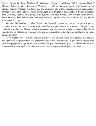 Glover, Ty son Jacobson, Matthew D. Madison e Sharon E. Madison, Ted A. Semon, Daniel 
Mendez, Robert e Mary Engman e Whitney L. Ball, da Skeptics Society. Finalmente, meus 
agradecimentos especiais a todos os que me ajudaram em todos os níveis de nossa organização: 
Stephen Asma, Jaime Botero, Jason Bowes, Jean Paul Buquet, Adam Caldwell, Bonnie Callahan, 
Tim Callahan, Cliff Caplan, Randy Cassingham, Shoshana Cohen, John Coulter, Brad Davies, 
Janet Drey er, Bob Friedhoffer, Michael Gilmore, Ty son Gilmore, Andrew Harter, Diane 
Knudt son e Joe Lee. 
Mariette DiChristina e John Rennie, da Scientific American, merecem meu especial 
reconhecimento por serem amigos tão confiáveis e por tornarem a coluna “Skeptic” uma 
realidade a cada mês. Minha coluna nessas nobres páginas do que é hoje a revista publicada há 
mais tempo na história americana (165 anos por enquanto) é a tarefa mais satisfatória de meus 
dias de tra ba lho. 
Devin Ziel Shermer, a quem dediquei este livro, está iniciando uma nova jornada de vida, e a 
ela agradeço a oportunidade de expressar meu amor incondicional e por dar à minha vida 
profundo propósito e significado, na medida em que contribuímos para 3,5 bilhões de anos de 
con ti nui da de evo lu ci o ná ria da vida, lem bran do sem pre que não há lu gar como o lar… 
 
